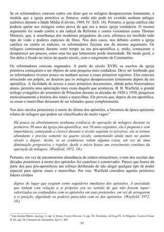 Se os reformadores estavam certos em dizer que os milagres desapareceram lentamente, á
medida que a igreja primitiva se firmava, então não pode ter existido nenhum milagre
autêntico durante a Idade Média (Calvino, 1989, IV. XIX. 18). Portanto, a igreja católica não
poderia apelar aos milagres como prova de que era a única igreja verdadeira. O mesmo
argumento foi usado contra a ala radical da Reforma e contra visionários como Thomas
Müntzer, que, à semelhança dos modernos pregadores da cura, afirmava ter recebido todo
tipo de visão e poderes especiais de Deus. Nos dois casos, nos debates contra a igreja
católica ou contra os radicais, os reformadores fizeram uso do mesmo argumento. Os
milagres continuaram durante certo tempo na era pós-apostólica e, então, começaram a
desaparecer aos poucos, como uma luz que lentamente perde intensidade. De modo geral, o
fim deles é fixado no início do quarto século, com o surgimento de Constantino.

Os reformadores estavam enganados. A partir do século XVIII, os escritos da igreja
primitiva começaram a ser objetos de uma pesquisa mais cuidadosa. Deve ser lembrado que
os reformadores tiveram pouco ou nenhum acesso a esses primeiros registros. Eles estavam
arriscando um palpite, ao dizerem que os milagres desapareceram lentamente depois da era
apostólica. A facilidade de acesso a esses primeiros documentos, obtida pelos historiadores
atuais, permitiu uma apreciação mais exata daquilo que aconteceu. B. B. Warfield, o grande
teólogo evangélico do seminário de Princeton durante as décadas de 1920 e 1930, pesquisou
meticulosamente a história dos sinais e maravilhas. Ele provou que, depois da era apostólica,
os sinais e maravilhas deixaram de ser relatados quase completamente.

Nos dois séculos posteriores à morte do último dos apóstolos, a literatura da época apresenta
relatos de milagres que podem ser classificados de muito vagos.6

    Há pouca ou absolutamente nenhuma evidência de operação de milagres durante os
    primeiros 50 anos da igreja pós-apostólica; nos 50 anos seguintes, ela é pequena e sem
    importância, começando a crescer durante o século seguinte (o terceiro); ela se tornou
    abundante e precisa somente no quarto século, aumentando ainda mais no quinto
    século e depois. Assim, se as evidências valem alguma coisa, em vez de uma
    diminuição progressiva e regular, desde o início houve um crescimento contínuo da
    operação de milagres. (Warfield, 1972, 10.)

Portanto, em vez de encontrarmos abundância de relatos miraculosos, o tom dos escritos das
décadas posteriores à morte dos apóstolos foi cauteloso e conservador. Parece que houve da
parte dos pais pós-apostólicos um esforço deliberado de não alegar qualquer tipo de poder
especial para operar sinais e maravilhas. Por isso. Warfield considera aqueles primeiros
líderes cristãos

    dignos do lugar que ocupam como seguidores imediatos dos apóstolos. A ansiedade
    que tinham com relação a si próprios era no sentido de que não fossem super-
    valorizados ou confundidos com os apóstolos em suas pretensões, em vez de arrogarem
    a si posição, dignidade ou poderes parecidos com os dos apóstolos. (Warfield, 1972,
    10.)


6
 Veja Justino Mártir, Apology, I, cap. 6; Irineu, Contra Heresies, I, cap. 34; Tertuliano, Ad Scap IV, 4; Orígenes, Contra Celsum
B, III, cap. 24; Clemente de Alexandria, Epis C, XII.
                                                               57
 