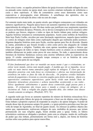 Uma coisa é certa : se aqueles primeiros líderes da igreja tivessem realizado milagres de cura
ou pensado como muitos na igreja atual, seus escritos estariam recheados de referências a
curas e dons espirituais. A falta de comentários como esses demonstra como suas
expectativas e preocupações eram diferentes. A semelhança dos apóstolos, eles se
concentravam na salvação da alma e não na cura do corpo.

Foi somente muito mais tarde, no quarto século, que milagres começaram a ser relatados em
números significativos. Naquela época houve um aumento repentino de relatos miraculosos,
especialmente de milagres de cura. Há duas razões que justificam esse surgimento repentino
de casos na literatura da época. Primeira, ele se deveu à emergência de livros seculares sobre
os poderes que bruxos, mágicos e todos os tipos de heróis tinham para realizar milagres.
Aquelas histórias tornaram-se extremamente populares. Assim como milhões de brasileiros
lêem hoje Paulo Coelho, envoltos por uma fascinação supersticiosa, naquela época também
os contos de milagres eram lidos como explicações daquilo que realmente podia acontecer.
Algumas daquelas histórias eram pura ficção, escritas apenas para fins de diversão. Quanto
às outras, pretendia-se que fossem levadas a sério como prova das alegações de verdade
feitas por grupos e religiões. Também não eram apenas sacerdotes pagãos e bruxos que
relatavam milagres de todos os tipos. Grupos heréticos como os arianos ou os montanistas
também afirmavam ter poder como prova de seus ensinos. No todo, o aparecimento dessa
literatura de histórias fantásticas exerceu uma enorme influência sobre as expectativas da
igreja. O cristão característico daquele tempo começou a ver as histórias de curas
miraculosas como parte de sua religião.

  O fato fundamental que deve ser mantido em nossa mente é que o cristianismo, ao
  entrar neste mundo, entrou num mundo pagão. À medida que ele se impunha, via-se
  cada vez mais imerso numa atmosfera pagã repleta de milagres. É claro que essa
  atmosfera penetrou com toda força no cristianismo e alterou sua interpretação da
  existência em todos os fatos da vida do dia-a-dia... Os próprios cristãos batizados
  saíram do paganismo e levaram os conceitos pagãos para dentro da igreja... Quem era
  supersticioso continuava supersticioso; quem havia vivido num mundo cheio de
  elementos miraculosos procurava e achava maravilhas acontecendo a seu redor...
  Talvez igualmente subestimemos o quanto dessa cosmovisão pagã passou para a
  igreja... O cristianismo não trouxe para o mundo a crença em milagres; ele a
  encontrou ali. Toda a religião dos pagãos dependia dela; eles tinham seus deuses
  visando somente os milagres. (Warfield, 1972, 74.)

A segunda razão que levou ao aumento repentino do número de histórias miraculosas foi a
decisão tomada pelos líderes da igreja de começarem a fazer uso de objetos como relíquias.
Estas tinham o propósito expresso de responder às orações e de operar milagres. O poder de
atração desse tipo de promessa sempre foi grande, e a igreja primitiva percebeu esse fato por
volta do tempo de Agostinho, no final do quarto século. Ao oferecer ao público objetos dos
santos que, supostamente, realizavam milagres de cura, multidões de pessoas, que teriam
permanecido em suas religiões pagãs, foram atraídas para a igreja. Então, os líderes
eclesiásticos sentiram-se obrigados a produzir, junto com as relíquias, modos de verificação
do poder que elas tinham, primeiramente em forma oral e, depois, em forma de histórias
escritas sobre seus poderes para operar maravilhas.


                                              58
 
