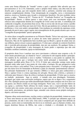 como uma forma diferente do "mundo" contra o qual o apóstolo João advertiu que nos
preveníssemos (1 Jo 2.15). Entretanto, como o próprio título indica, esta obra trata de um
desafio para a igreja, que está surgindo dentro dela e, portanto, constitui uma ameaça de
natureza completamente distinta. Uma interpretação do evangelho, nova e extremamente
atrativa, cruzou as fronteiras para invadir o cristianismo brasileiro. Ela tem recebido vários
nomes, a saber : "Palavra da Fé", "Ensino da Fé", "Confissão Positiva" ou "Evangelho da
Prosperidade". Destes, o último parece o mais exato, pois esse movimento surge para
oferecer uma compreensão distinta do evangelho de Cristo como um todo. A semelhança do
conhecido evangelho, ele proclama boas novas. Mas as novas não são de que temos o perdão
dos pecados e paz com Deus por meio de Cristo. São de que podemos ter a solução de nossos
problemas e viver com saúde e prosperidade. Esta mudança no conteúdo da esperança cristã,
passando do porvir para o aqui e agora, tem conseqüências de tão grande alcance que o nome
"evangelho da prosperidade" parece apropriado.

As raízes desse evangelho encontram-se no Primeiro Mundo. Talvez isto seja justo, uma vez
que sua ênfase está naquilo que os países do norte tanto parecem ter — prosperidade
financeira. Mas ele foi rapidamente bem recebido aqui no Brasil e, apesar de ainda estar em
sua infância, parece crescer a passos gigantescos. É claro que a atração no contexto brasileiro
não é exercida pela presença da prosperidade, mas por sua ausência. De qualquer forma, o
evangelho da prosperidade é uma mensagem de muito poder e esperança que não está
limitada a nenhum continente, igreja ou denominação.

O propósito deste livro é analisar esse novo movimento e oferecer uma resposta a ele. O
leitor atento perceberá que, ao chamá-lo "novo", colocamo-lo sob suspeita desde o princípio.
Em matéria de fé, raramente o novo é melhor. Voltaremos a esse ponto no capítulo três.
Basta afirmar agora que a teologia tem como tarefa principal a transmissão fiel da
mensagem recebida pelos Doze (1 Co 15.3). O leitor que concordar comigo neste ponto
desejará então saber qual é meu ponto de vista sobre a teologia. De que perspectiva serão
feitas essa crítica e essa análise? Esta é uma pergunta justa e necessária. A teologia que está
por trás deste livro foi formulada na Reforma e pode ser chamada "protestantismo clássico".
Seu princípio fundamental é de que somente a Bíblia é o único guia para conhecermos a
Deus e apenas Cristo é a única esperança de salvação. Desses dois critérios, o primeiro é
suficiente para fornecer a base da crítica à teologia da prosperidade. O leitor que se encaixa
na tradição protestante logo se sentirá à vontade com essa abordagem. Entretanto,
quaisquer que sejam suas convicções teológicas, espero que ele se digne a ler o argumento
até o fim. Qualquer pessoa que tenha desembolsado dinheiro para comprar este livro deve ser
um pastor, um obreiro cristão ou um leigo inteligente. Neste caso, você é um dos líderes de
sua igreja e, conforme Paulo afirmou há muito tempo, tem a responsabilidade tanto de
"exortar pelo reto ensino como para convencer os que contradizem" (Tt 1.9). Para realizar
essa tarefa, precisamos, em primeiro lugar, entender com clareza nossa própria teologia e,
depois, a de nosso opositor.

Algumas obras norte-americanas, escritas contra a teologia da prosperidade, tratam-na como
se fosse uma heresia ou uma seita (McConnell, 1988). A posição que adotamos aqui é de
que, certamente, ela não é uma seita. Uma seita é composta por um grupo bem definido de
pessoas, assim como as testemunhas de Jeová ou os mórmons, que se chamam cristãos, mas
negam doutrinas básicas da Bíblia, tais como a trindade e a divindade de Cristo. A
                                               6
 
