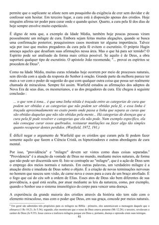 permite que o suplicante se afaste nem um pouquinho da exigência de crer sem duvidar e de
confessar sem hesitar. Em terceiro lugar, a cura está à disposição apenas dos cristãos. Hoje
ninguém afirma ter poder para curar onde e quando quiser. Quarto, a cura pela fé dos dias de
hoje sempre envolve muito espetáculo.

É digno de nota que, a exemplo da Idade Média, também hoje poucas pessoas viram
pessoalmente um milagre de cura. Embora sejam feitas muitas alegações, quando se busca
uma confirmação posterior, pouquíssimos casos mostram ter alguma importância. Talvez
seja por isso que muitos pregadores da cura pela fé evitem o escrutínio. O próprio Hagin
ameaça aqueles que desafiam suas afirmações nessa área. Mas o que há para ser temido? O
Espírito pode ser analisado da forma mais crítica possível. Se aquilo é de Deus, a obra
suportará qualquer tipo de escrutínio. O apóstolo João recomenda; "... provai os espíritos se
procedem de Deus".

Como na Idade Média, muitas curas relatadas hoje ocorrem por meio de processos naturais,
sem dúvida com a ajuda da resposta do Senhor à oração. Grande parte da melhora parece ter
mais a ver com o poder de sugestão do que com qualquer outra coisa que possa ser realmente
chamada de miraculosa. Sempre foi assim. Warfield estudou as afirmações dos adeptos da
Nova Era de seus dias, os mesmerianos, e as dos pregadores da cura. Ele chegou à seguinte
conclusão :

    ... o que vem à tona... é que uma linha nítida é traçada entre as categorias de cura que
    podem ser obtidas e as categorias que não podem ser obtidas pela fé, e essa linha é
    traçada aproximadamente no exato ponto onde passa a linha que separa as curas que
    são obtidas daquelas que não são obtidas pela mente... Há categorias de doenças que a
    cura pela fé pode resolver e categorias que ela não pode. Num exemplo específico, ela
    não consegue curar ossos quebrados, restaurar mutilações ou fazer algo tão simples
    quanto recuperar dentes perdidos. (Warfield, 1972, 191.)

É difícil negar o argumento de Warfield que os cristãos que curam pela fé podem fazer
somente aquilo que fazem a Ciência Cristã, os hipnotizadores e outras abordagens de cura
mental.

Por isso, "providência" e "milagre" devem ser vistos como duas coisas separadas.8
"Providencia" é a atuação da vontade de Deus no mundo, mediante meios naturais, de forma
que não pode ser discernida sem fé. Isto se contrapõe ao "milagre", que é a ação de Deus sem
o emprego dos meios normais e naturais. Em outras palavras, um verdadeiro milagre é a
atuação direta e imediata de Deus sobre o objeto. É a criação de novas terminações nervosas
no homem que nasceu sem visão, de carne nova e ossos para a cura de um braço atrofiado. É
o fogo que cai do céu sob a ordem de Elias. Esses atos de Deus são bem diferentes de sua
providência, a qual está oculta, por atuar mediante as leis da natureza, como, por exemplo,
quando o Senhor usa o sistema imunológico do corpo para vencer uma doença.

A experiência da grande maioria dos cristãos através da história não tem sido com o
elemento miraculoso, mas com o poder que Deus, em sua graça, concede por meios naturais.
8
  Em geral são admitidos três propósitos para os milagres na Bíblia : primeiro, eles autenticavam a mensagem daquele que o
efetuava (1 Rs 18.21; Jo 5.36); segundo, eles mostravam que o reino de Deus estava presente (Mt 12.28); e terceiro, revelavam o
caráter de Deus (Jo 9.35). Jesus curava e realizava milagres porque era Deus e, portanto, doença e opressão eram suas inimigas.
                                                              61
 
