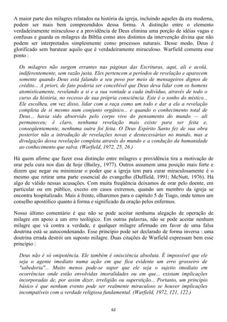 A maior parte dos milagres relatados na história da igreja, incluindo aqueles da era moderna,
podem ser mais bem compreendidos dessa forma. A distinção entre o elemento
verdadeiramente miraculoso e a providência de Deus elimina uma porção de idéias vagas e
confusas e guarda os milagres da Bíblia como atos distintos da intervenção divina que não
podem ser interpretados simplesmente como processos naturais. Desse modo, Deus é
glorificado sem baratear aquilo que é verdadeiramente miraculoso. Warfield comenta esse
ponto :

  Os milagres não surgem errantes nas páginas das Escrituras, aqui, ali e acolá,
  indiferentemente, sem razão justa. Eles pertencem a períodos de revelação e aparecem
  somente quando Deus está falando a seu povo por meio de mensageiros dignos de
  crédito... A priori, de fato poderia ser concebível que Deus deva lidar com os homens
  atomisticamente, revelando a si e a sua vontade a cada indivíduo, através de todo o
  curso da história, no recesso de sua própria consciência. Este é o sonho do místico...
  Ele escolheu, em vez disso, lidar com a raça como um todo e dar a ela a revelação
  completa de si mesmo num conjunto orgânico... e quando o conhecimento total de
  Deus... havia sido absorvido pelo corpo vivo do pensamento do mundo — ali
  permaneceu; é claro, nenhuma revelação mais existe para ser feita e,
  conseqüentemente, nenhuma outra foi feita. O Deus Espírito Santo fez de sua obra
  posterior não a introdução de revelações novas e desnecessárias no mundo, mas a
  divulgação dessa revelação completa através do mundo e a condução da humanidade
  ao conhecimento que salva. (Warfield, 1972, 25, 26.)

Há quem afirme que fazer essa distinção entre milagres e providência tira a motivação de
orar pela cura nos dias de hoje (Bailey, 1977). Outros assumem uma posição mais forte e
dizem que negar ou minimizar o poder que a igreja tem para curar miraculosamente é o
mesmo que retirar uma parte essencial do evangelho (Duffield, 1991; McNutt, 1976). Há
algo de válido nessas acusações. Com muita freqüência deixamos de orar pelo doente, em
particular ou em público, exceto em casos extremos, quando um membro da igreja se
encontra hospitalizado. Mais à frente, olharemos para o capítulo 5 de Tiago, onde temos um
conselho apostólico quanto à forma e significado da oração pelos enfermos.

Nosso último comentário é que não se pode aceitar nenhuma alegação de operação de
milagre em apoio a um erro teológico. Em outras palavras, não se pode aceitar nenhum
milagre que vá contra a verdade, e qualquer milagre afirmado em favor de uma falsa
doutrina está se autocondenando. Esse princípio pode ser declarado de forma inversa : uma
doutrina errada destrói um suposto milagre. Duas citações de Warfield expressam bem esse
princípio :

  Deus não é só onipotência. Ele também é onisciência absoluta. É impossível que ele
  seja o agente imediato numa ação em que fica evidente um erro grosseiro de
  "sabedoria"... Muito menos pode-se supor que ele seja o sujeito imediato em
  ocorrências onde estão envolvidas imoralidades ou em que... existam implicações
  incorporadas de, por assim dizer, irreligião ou superstição... Portanto, um princípio
  básico é que nenhum evento pode ser realmente miraculoso se houver implicações
  incompatíveis com a verdade religiosa fundamental. (Warfield, 1972, 121, 122.)


                                             62
 