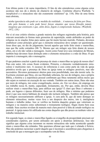 Este último ponto é de suma importância. O fato de não entendermos como alguma coisa
acontece não nos dá o direito de chamá-lo de milagre. Conforme observa Warfield, "o
inexplicável e o miraculoso não são exatamente sinônimos" (p. 118). Dito de uma forma
mais abstrata,

  minha ignorância não pode ser a medida da realidade... A natureza foi feita por Deus,
  não pelo homem, e nela pode haver forças atuantes que nossa filosofia jamais
  imaginou que existissem e que, além disso, fogem à compreensão humana. (Warfield,
  1972, 120.)

Por si só esse critério elimina a grande maioria dos milagres registrados pela história, pois
estavam associados às formas mais grosseiras de superstição, sendo atribuídos ao poder de
relíquias ou às orações feitas para santos que há muito haviam morrido. Portanto, devemos
estabelecer como princípio geral que o elemento miraculoso deve sempre ser questionado.
Jesus disse que, no dia do julgamento, haverá aqueles que terão feito sinais e maravilhas,
mas que lhe serão estranhos (Mt 7). Mesmo que um milagre seja feito diante de nossos
olhos, em si ele não valida a mensagem. Assim como Faraó teve seus imitadores de Moisés,
também hoje devemos fazer distinção entre o elemento miraculoso e a mão de Deus. O que
importa é a mensagem, não o mensageiro.

O que podemos concluir a partir da presença de sinais e maravilhas na igreja de nossos dias?
Para este autor, três coisas ficam evidentes. Primeira, o elemento verdadeiramente mira-
culoso é muitíssimo raro. A escassez de referencias à cura como parte da vida da igreja
primitiva revela que a presença de Deus na igreja torna os milagres possíveis, mas não
necessários. Devemos permanecer abertos para essa possibilidade, mas não insistir nela. As
Escrituras ensinam que Deus, em sua liberdade soberana, faz uso de milagres, mas a própria
Bíblia, a história e a experiência pessoal confirmam que Deus raramente utiliza meios que
não sejam os normais na execução de sua vontade. Também em outras áreas, Deus não atua
por meio de milagres, tais como evangelização, ensino, etc. Em vez disso, ele emprega em
seu trabalho nossa fé, mente, capacidade, treinamento, etc. Por que, então, deveria Deus
realizar sinais e maravilhas hoje, para edificar sua igreja? É claro que Deus é soberano e
pode, em lugares e épocas diferentes, fazer uso de milagres. Mas o mínimo que podemos
dizer é que seus meios habituais de atuação não incluem milagres. Também não parece que
os milagres necessariamente edificam a igreja. A cura pela fé, que dá tanto destaque ao
elemento miraculoso, muitas vezes leva a um desprezo dos meios, isto é, inteligência
humana e trabalho árduo. Isso se verifica na história daqueles grupos que valorizam os
milagres e na maneira como subestimam o treinamento teológico. Hagin ilustra bem essa
verdade. Seus escritos revelam da maneira mais clara possível a falta de estudo teológico ou
pastoral. A igreja nunca foi edificada nas costas daqueles que dão pouco ou nenhum valor ao
trabalho intelectual.

Em segundo lugar, os sinais e maravilhas ligados ao evangelho da prosperidade precisam ser
considerados espúrios, por serem utilizados em apoio a doutrinas defeituosas. Isso não
significa que alguma coisa incomum ou mesmo miraculosa não tenha acontecido quando
sinais e maravilhas são relatados. Não queremos afirmar que tudo que é relatado é fictício.
Mas não podemos raciocinar a partir daquilo que é incomum e assombroso para chegarmos à
conclusão de que a mensagem que o acompanha vem de Deus.

                                             63
 