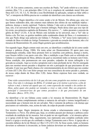 5.17, 18. Em outros contextos, como nos escritos de Paulo, "lei" pode referir-se a um único
estatuto (Rm 7.3), a um princípio (Rm 2.14) ou à exigência de santidade moral feita por
Deus (Gl 2.15, 16; 3.2, 5). Devido a essa flexibilidade na aplicação, sempre ao falar sobre a
"lei", o interprete da Bíblia precisa ter o cuidado de identificar com clareza seu referente.

Em Gálatas 3, Hagin identifica a lei como sendo a lei de Moisés. Ele afirma que, uma vez
que fomos redimidos dela, não estamos mais debaixo dos efeitos de sua maldição tríplice :
pobreza, doença e morte espiritual. Todavia, Gálatas 3 não está se referindo à lei mosaica,
mas, sim, à lei universal de Deus que o homem infringiu. Paulo deixa claro que esse tipo de
lei existe, nos primeiros capítulos de Romanos. Ele escreve : "... todos pecaram e carecem da
glória de Deus" (3.23). A lei de Moisés está incluída na lei universal, mas a "lei" não se
limita a ela. Por isso, os gentios também estão condenados diante de Deus, e é exatamente a
eles que Paulo dirige suas palavras em Gálatas 3. Portanto, a "lei'' nesse texto representa a
vontade de Deus revelada no Antigo Testamento e gravada no coração dos homens, não a lei
mosaica de Deuteronômio 28, como Hagin gostaria que acreditássemos.

Em segundo lugar, Hagin comete mais um erro, ao identificar a maldição da lei como sendo
doença e pobreza (Fung, 1988). Ele tenta achar em Deuteronômio 28 apoio para essa
interpretação estranha, onde Deus promete ferir os israelitas com pobreza, doença e morte,
caso fossem infiéis à seu pacto com eles. Mas a maldição a que Paulo está se referindo em
Gálatas é a condenação de Deus, debaixo da qual se encontram todos os homens sem Cristo.
Nessa condição, eles permanecem em seus pecados, culpados de terem infringido a lei
gravada no coração. Aqui se revela o propósito real e mais profundo da lei. Ela foi outorgada
para nos mostrar nossos pecados e despertar em nós a percepção de que precisamos de um
salvador. E por isso que Paulo chama a lei veterotestamentária de aio (feitor) que nos conduz
a Cristo (Gl 3.24). Ela é um feitor porque nos traz consciência de nosso pecado e, portanto,
de nossa culpa diante de Deus (Rm 3.20). James Boice expressa bem essa verdade, ao
escrever :

  Uma visão característica da lei é de que ela tem como propósito nos ensinar a sermos
  bons. Esse não é o destaque da Bíblia. É verdade que a lei instrui o perverso, a fim de
  refrear o mal, e instrui até aquele que crê, como expressão da vontade e do caráter de
  Deus, pelos quais eles podem ser instados a viver a vida cristã. Mas seu propósito
  principal é convencer-nos de que somos pecadores e de que precisamos de um
  Salvador. (Boice, 1978, 219.)

Ao identificar a lei em Gálatas como sendo a lei mosaica de Deuteronômio 28, Hagin
entendeu de forma completamente errônea a natureza da salvação e tornou insignificante a
necessidade que o homem tem de um salvador. Não é somente da pobreza e da doença que
precisamos ser redimidos, mas, acima de tudo, da culpa do pecado cometido.

Em terceiro lugar, Hagin interpreta de forma errada o relacionamento entre o Antigo
Testamento e o Novo. Ele afirma que, hoje, os cristãos passam por doenças e pobreza como
resultado da maldição da lei mosaica. Isto só pode ter um significado : a lei mosaica aplica-
se à igreja cristã de hoje. Mas, seguramente, isso representa uma completa confusão entre
Israel e a igreja e revela que ele confunde o Antigo Testamento com o Novo. A igreja não se
encontra debaixo da lei de Moisés (cf. Rm 3.19 e Ef 2.14). Se fosse assim, todos os homens
deveriam se submeter à circuncisão, as festas judaicas deveriam ser observadas, poderíamos
                                             65
 