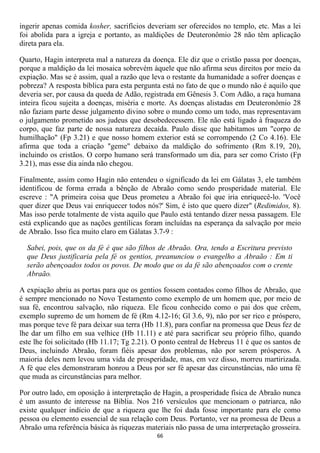 ingerir apenas comida kosher, sacrifícios deveriam ser oferecidos no templo, etc. Mas a lei
foi abolida para a igreja e portanto, as maldições de Deuteronômio 28 não têm aplicação
direta para ela.

Quarto, Hagin interpreta mal a natureza da doença. Ele diz que o cristão passa por doenças,
porque a maldição da lei mosaica sobrevém àquele que não afirma seus direitos por meio da
expiação. Mas se é assim, qual a razão que leva o restante da humanidade a sofrer doenças e
pobreza? A resposta bíblica para esta pergunta está no fato de que o mundo não é aquilo que
deveria ser, por causa da queda de Adão, registrada em Gênesis 3. Com Adão, a raça humana
inteira ficou sujeita a doenças, miséria e morte. As doenças alistadas em Deuteronômio 28
não faziam parte desse julgamento divino sobre o mundo como um todo, mas representavam
o julgamento prometido aos judeus que desobedecessem. Ele não está ligado à fraqueza do
corpo, que faz parte de nossa natureza decaída. Paulo disse que habitamos um "corpo de
humilhação" (Fp 3.21) e que nosso homem exterior está se corrompendo (2 Co 4.16). Ele
afirma que toda a criação "geme" debaixo da maldição do sofrimento (Rm 8.19, 20),
incluindo os cristãos. O corpo humano será transformado um dia, para ser como Cristo (Fp
3.21), mas esse dia ainda não chegou.

Finalmente, assim como Hagin não entendeu o significado da lei em Gálatas 3, ele também
identificou de forma errada a bênção de Abraão como sendo prosperidade material. Ele
escreve : "A primeira coisa que Deus prometeu a Abraão foi que iria enriquecê-lo. 'Você
quer dizer que Deus vai enriquecer todos nós?' Sim, é isto que quero dizer" (Redimidos, 8).
Mas isso perde totalmente de vista aquilo que Paulo está tentando dizer nessa passagem. Ele
está explicando que as nações gentílicas foram incluídas na esperança da salvação por meio
de Abraão. Isso fica muito claro em Gálatas 3.7-9 :

  Sabei, pois, que os da fé é que são filhos de Abraão. Ora, tendo a Escritura previsto
  que Deus justificaria pela fé os gentios, preanunciou o evangelho a Abraão : Em ti
  serão abençoados todos os povos. De modo que os da fé são abençoados com o crente
  Abraão.

A expiação abriu as portas para que os gentios fossem contados como filhos de Abraão, que
é sempre mencionado no Novo Testamento como exemplo de um homem que, por meio de
sua fé, encontrou salvação, não riqueza. Ele ficou conhecido como o pai dos que crêem,
exemplo supremo de um homem de fé (Rm 4.12-16; Gl 3.6, 9), não por ser rico e próspero,
mas porque teve fé para deixar sua terra (Hb 11.8), para confiar na promessa que Deus fez de
lhe dar um filho em sua velhice (Hb 11.11) e até para sacrificar seu próprio filho, quando
este lhe foi solicitado (Hb 11.17; Tg 2.21). O ponto central de Hebreus 11 é que os santos de
Deus, incluindo Abraão, foram fiéis apesar dos problemas, não por serem prósperos. A
maioria deles nem levou uma vida de prosperidade, mas, em vez disso, morreu martirizada.
A fé que eles demonstraram honrou a Deus por ser fé apesar das circunstâncias, não uma fé
que muda as circunstâncias para melhor.

Por outro lado, em oposição à interpretação de Hagin, a prosperidade física de Abraão nunca
é um assunto de interesse na Bíblia. Nos 216 versículos que mencionam o patriarca, não
existe qualquer indício de que a riqueza que lhe foi dada fosse importante para ele como
pessoa ou elemento essencial de sua relação com Deus. Portanto, ver na promessa de Deus a
Abraão uma referência básica às riquezas materiais não passa de uma interpretação grosseira.
                                             66
 