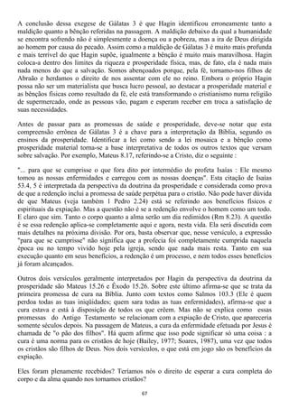 A conclusão dessa exegese de Gálatas 3 é que Hagin identificou erroneamente tanto a
maldição quanto a bênção referidas na passagem. A maldição debaixo da qual a humanidade
se encontra sofrendo não é simplesmente a doença ou a pobreza, mas a ira de Deus dirigida
ao homem por causa do pecado. Assim como a maldição de Gálatas 3 é muito mais profunda
e mais terrível do que Hagin supõe, igualmente a bênção é muito mais maravilhosa. Hagin
coloca-a dentro dos limites da riqueza e prosperidade física, mas, de fato, ela é nada mais
nada menos do que a salvação. Somos abençoados porque, pela fé, tornamo-nos filhos de
Abraão e herdamos o direito de nos assentar com ele no reino. Embora o próprio Hagin
possa não ser um materialista que busca lucro pessoal, ao destacar a prosperidade material e
as bênçãos físicas como resultado da fé, ele está transformando o cristianismo numa religião
de supermercado, onde as pessoas vão, pagam e esperam receber em troca a satisfação de
suas necessidades.

Antes de passar para as promessas de saúde e prosperidade, deve-se notar que esta
compreensão errônea de Gálatas 3 é a chave para a interpretação da Bíblia, segundo os
ensinos da prosperidade. Identificar a lei como sendo a lei mosaica e a bênção como
prosperidade material torna-se a base interpretativa de todos os outros textos que versam
sobre salvação. Por exemplo, Mateus 8.17, referindo-se a Cristo, diz o seguinte :

"... para que se cumprisse o que fora dito por intermédio do profeta Isaías : Ele mesmo
tomou as nossas enfermidades e carregou com as nossas doenças". Esta citação de Isaías
53.4, 5 é interpretada da perspectiva da doutrina da prosperidade e considerada como prova
de que a redenção inclui a promessa de saúde perpétua para o cristão. Não pode haver dúvida
de que Mateus (veja também 1 Pedro 2.24) está se referindo aos benefícios físicos e
espirituais da expiação. Mas a questão não é se a redenção envolve o homem como um todo.
E claro que sim. Tanto o corpo quanto a alma serão um dia redimidos (Rm 8.23). A questão
é se essa redenção aplica-se completamente aqui e agora, nesta vida. Ela será discutida com
mais detalhes na próxima divisão. Por ora, basta observar que, nesse versículo, a expressão
"para que se cumprisse" não significa que a profecia foi completamente cumprida naquela
época ou no tempo vivido hoje pela igreja, sendo que nada mais resta. Tanto em sua
execução quanto em seus benefícios, a redenção é um processo, e nem todos esses benefícios
já foram alcançados.

Outros dois versículos geralmente interpretados por Hagin da perspectiva da doutrina da
prosperidade são Mateus 15.26 e Êxodo 15.26. Sobre este último afirma-se que se trata da
primeira promessa de cura na Bíblia. Junto com textos como Salmos 103.3 (Ele é quem
perdoa todas as tuas iniqüidades; quem sara todas as tuas enfermidades), afirma-se que a
cura estava e está à disposição de todos os que crêem. Mas não se explica como essas
promessas do Antigo Testamento se relacionam com a expiação de Cristo, que apareceria
somente séculos depois. Na passagem de Mateus, a cura da enfermidade efetuada por Jesus é
chamada de "o pão dos filhos". Há quem afirme que isso pode significar só uma coisa : a
cura é uma norma para os cristãos de hoje (Bailey, 1977; Soares, 1987), uma vez que todos
os cristãos são filhos de Deus. Nos dois versículos, o que está em jogo são os benefícios da
expiação.

Eles foram plenamente recebidos? Teríamos nós o direito de esperar a cura completa do
corpo e da alma quando nos tornamos cristãos?

                                             67
 