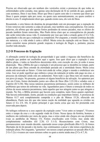 Precisa ser observado que em nenhum dos versículos existe a promessa de que todas as
enfermidades serão curadas, mas apenas uma declaração de fé no sentido de que, quando a
cura acontece, Deus é sua fonte. Dizer que Deus é quem cura não é o mesmo que dizer que
Deus é quem sempre opta por curar, ou quem cura automaticamente, ou quem confere o
direito à cura. Ê simplesmente dizer que, quando existe cura, ela vem de Deus.

Resumindo, o erro básico da doutrina da prosperidade está em pressupor que a expiação de
Cristo removeu não somente a culpa do pecado, mas também suas conseqüências. Em outras
palavras, ela afirma que não apenas fomos perdoados de nossos pecados, mas os efeitos do
pecado também foram removidos. Mas Paulo deixa claro que as conseqüências do pecado
não serão removidas nessa vida. É exatamente por isso que toda a criação geme (2 Co 5.4),
aguardando o dia em que a redenção se completará. Por enquanto, o mundo continua decaído
em natureza, e a vida ainda é curta e difícil. Muita coisa da expiação está no futuro. Esse
ponto constitui nossa primeira grande resposta à teologia de Hagin e, portanto, precisa
receber toda atenção.

2.2 O Processo de Expiação
A afirmação central da teologia da prosperidade é que saúde e riquezas são benefícios da
expiação que podem ser usufruídos aqui e agora. Isso quer dizer que a expiação é uma
dádiva plena, e todos os benefícios decorrentes dela, com exceção do céu, já estão à nossa
disposição. Mas a Bíblia diz que a expiação é um processo que se desdobra no tempo, parte
de um plano que Deus estende da eternidade passada até a eternidade futura. Muita coisa
ainda está reservada ao futuro : Cristo terá ainda de voltar, julgar o mundo e estabelecer seu
reino. Isso só pode significar que embora o preço da redenção já tenha sido pago na cruz, o
processo da redenção ainda está em andamento. Nem tudo o que Deus tem em mente para
seu povo já surgiu. No presente, gozamos só alguns benefícios da salvação. Ao optarmos por
crer em Cristo, fomos declarados justos aos olhos de Deus (Rm 3.22-24) e selados com o
Espírito (Ef 4.30). Mas nossa natureza pecaminosa permanece, assim como os milhares de
problemas que temos de enfrentar na vida. Aguardamos para o futuro a remoção de todos os
efeitos de nossa natureza pecaminosa, tanto aqueles que nos atingem como os que atingem o
mundo. No fim, a Bíblia promete que haverá cura completa, tanto física quanto espiritual.
Não haverá enfermidade, morte, pecado ou condições que imponham limites. A promessa de
Mateus 8.17 será completamente cumprida e o pão de Mateus 15.26, oferecido em
abundância. Paulo nos diz que não temos noção da realidade que aguarda os cristãos no
futuro (1 Co 2.9, 10). O ponto principal é que muita coisa que nos foi prometida está
reservada para depois.

Os teólogos referem-se a esse aspecto da expiação como "viver entre os tempos". Vivemos
entre o tempo da cruz e o da segunda vinda de Cristo. Nessa época da história, homens e
mulheres são redimidos por meio da igreja, mas o reino ainda não chegou em sua plenitude
(veja as parábolas de Mateus 13). Fomos crucificados com Cristo, mas ainda não
completamente redimidos (Gl 2.20; Cl 3.1-3). Ressuscitamos com Cristo, mas
permanecemos num mundo decaído, esperando nosso corpo glorificado (Rm 8.2). Já fomos
libertados da lei do pecado e da morte, mas continuamos a pecar e não temos experiência da
redenção plena. Por enquanto, "gememos" em nossos corpos propensos ao pecado (Rm 8.25;
2 Co 5.2) e vivemos em vasos terrenos sobre os quais a morte ainda atua (2 Co 4.7, 8).
                                             68
 
