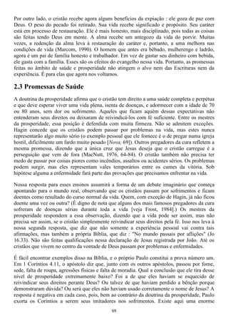 Por outro lado, o cristão recebe agora alguns benefícios da expiação : ele goza de paz com
Deus. O peso do pecado foi retirado. Sua vida recebe significado e propósito. Seu caráter
está em processo de restauração. Ele é mais honesto, mais disciplinado, pois todas as coisas
são feitas tendo Deus em mente. A alma recebe um antegozo da vida do porvir. Muitas
vezes, a redenção da alma leva à restauração do caráter e, portanto, a uma melhora nas
condições de vida (Marcom, 1990). O homem que antes era bêbado, mulherengo e ladrão,
agora é um pai de família honesto e trabalhador. Em vez de gastar seu dinheiro com bebida,
ele gasta com a família. Esses são os efeitos do evangelho nessa vida. Portanto, as promessas
feitas no âmbito de saúde e prosperidade não atingem o alvo nem das Escrituras nem da
experiência. É para elas que agora nos voltamos.

2.3 Promessas de Saúde
A doutrina da prosperidade afirma que o cristão tem direito a uma saúde completa e perpétua
e que deve esperar viver uma vida plena, isenta de doenças, e adormecer com a idade de 70
ou 80 anos, sem dor ou sofrimento. Aqueles que ficam aquém dessas expectativas não
entenderam seus direitos ou deixaram de reivindicá-los com fé suficiente. Entre os mestres
da prosperidade, essa posição é defendida com muita firmeza. Não se admitem exceções.
Hagin concede que os cristãos podem passar por problemas na vida, mas estes nunca
representarão algo muito sério (o exemplo pessoal que ele fornece é o de pregar numa igreja
hostil, dificilmente um fardo muito pesado [Nova, 69]). Outros pregadores da cura refletem a
mesma promessa, dizendo que a única cruz que Jesus deseja que o cristão carregue é a
perseguição que vem de fora (MacNutt, 1976, 64-84). O cristão também não precisa ter
medo de passar por coisas piores como incêndios, assaltos ou acidentes sérios. Os problemas
podem surgir, mas eles representam vales temporários entre os cumes da vitória. Sob
hipótese alguma a enfermidade fará parte das provações que precisamos enfrentar na vida.

Nossa resposta para esses ensinos assumirá a forma de um debate imaginário que começa
apontando para o mundo real, observando que os cristãos passam por sofrimentos e ficam
doentes como resultado do curso normal da vida. Quem, com exceção de Hagin, já não ficou
doente uma vez ou outra? (É digno de nota que alguns dos mais famosos pregadores da cura
sofreram de doenças sérias durante toda a vida [veja Frost, 1984].) Os mestres da
prosperidade respondem a essa observação, dizendo que a vida pode ser assim, mas não
precisa ser assim, se o cristão simplesmente reivindicar seus direitos pela fé. Isso nos leva à
nossa segunda resposta, que diz que não somente a experiência pessoal vai contra tais
afirmações, mas também a própria Bíblia, que diz : "No mundo passais por aflições" (Jo
16.33). Não são feitas qualificações nessa declaração de Jesus registrada por João. Até os
cristãos que vivem no centro da vontade de Deus passam por problemas e enfermidades.

É fácil encontrar exemplos disso na Bíblia, e o próprio Paulo constitui a prova número um.
Em 1 Coríntios 4.11, o apóstolo diz que, junto com os outros apóstolos, passou por fome,
sede, falta de roupa, agressões físicas e falta de moradia. Qual a conclusão que ele tira desse
nível de prosperidade extremamente baixo? Foi a de que eles haviam se esquecido de
reivindicar seus direitos perante Deus? Ou talvez de que haviam perdido a bênção porque
demonstraram dúvida? Ou será que eles não haviam usado corretamente o nome de Jesus? A
resposta é negativa em cada caso, pois, bem ao contrário da doutrina da prosperidade, Paulo
exorta os Coríntios a serem seus imitadores nos sofrimentos. Existe aqui uma enorme
                                              69
 