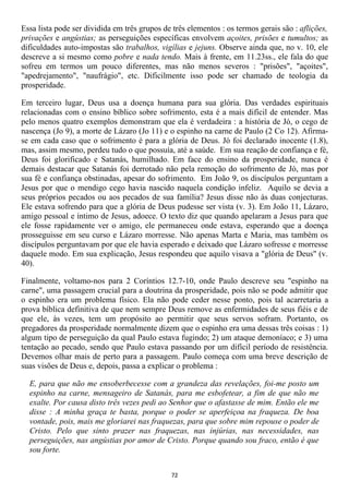 Essa lista pode ser dividida em três grupos de três elementos : os termos gerais são : aflições,
privações e angústias; as perseguições específicas envolvem açoites, prisões e tumultos; as
dificuldades auto-impostas são trabalhos, vigílias e jejuns. Observe ainda que, no v. 10, ele
descreve a si mesmo como pobre e nada tendo. Mais à frente, em 11.23ss., ele fala do que
sofreu em termos um pouco diferentes, mas não menos severos : "prisões", "açoites",
"apedrejamento", "naufrágio", etc. Dificilmente isso pode ser chamado de teologia da
prosperidade.

Em terceiro lugar, Deus usa a doença humana para sua glória. Das verdades espirituais
relacionadas com o ensino bíblico sobre sofrimento, esta é a mais difícil de entender. Mas
pelo menos quatro exemplos demonstram que ela é verdadeira : a história de Jó, o cego de
nascença (Jo 9), a morte de Lázaro (Jo 11) e o espinho na carne de Paulo (2 Co 12). Afirma-
se em cada caso que o sofrimento é para a glória de Deus. Jó foi declarado inocente (1.8),
mas, assim mesmo, perdeu tudo o que possuía, até a saúde. Em sua reação de confiança e fé,
Deus foi glorificado e Satanás, humilhado. Em face do ensino da prosperidade, nunca é
demais destacar que Satanás foi derrotado não pela remoção do sofrimento de Jó, mas por
sua fé e confiança obstinadas, apesar do sofrimento. Em João 9, os discípulos perguntam a
Jesus por que o mendigo cego havia nascido naquela condição infeliz. Aquilo se devia a
seus próprios pecados ou aos pecados de sua família? Jesus disse não às duas conjecturas.
Ele estava sofrendo para que a glória de Deus pudesse ser vista (v. 3). Em João 11, Lázaro,
amigo pessoal e íntimo de Jesus, adoece. O texto diz que quando apelaram a Jesus para que
ele fosse rapidamente ver o amigo, ele permaneceu onde estava, esperando que a doença
prosseguisse em seu curso e Lázaro morresse. Não apenas Marta e Maria, mas também os
discípulos perguntavam por que ele havia esperado e deixado que Lázaro sofresse e morresse
daquele modo. Em sua explicação, Jesus respondeu que aquilo visava a "glória de Deus" (v.
40).

Finalmente, voltamo-nos para 2 Coríntios 12.7-10, onde Paulo descreve seu "espinho na
carne", uma passagem crucial para a doutrina da prosperidade, pois não se pode admitir que
o espinho era um problema físico. Ela não pode ceder nesse ponto, pois tal acarretaria a
prova bíblica definitiva de que nem sempre Deus remove as enfermidades de seus fiéis e de
que ele, às vezes, tem um propósito ao permitir que seus servos sofram. Portanto, os
pregadores da prosperidade normalmente dizem que o espinho era uma dessas três coisas : 1)
algum tipo de perseguição da qual Paulo estava fugindo; 2) um ataque demoníaco; e 3) uma
tentação ao pecado, sendo que Paulo estava passando por um difícil período de resistência.
Devemos olhar mais de perto para a passagem. Paulo começa com uma breve descrição de
suas visões de Deus e, depois, passa a explicar o problema :

  E, para que não me ensoberbecesse com a grandeza das revelações, foi-me posto um
  espinho na carne, mensageiro de Satanás, para me esbofetear, a fim de que não me
  exalte. Por causa disto três vezes pedi ao Senhor que o afastasse de mim. Então ele me
  disse : A minha graça te basta, porque o poder se aperfeiçoa na fraqueza. De boa
  vontade, pois, mais me gloriarei nas fraquezas, para que sobre mim repouse o poder de
  Cristo. Pelo que sinto prazer nas fraquezas, nas injúrias, nas necessidades, nas
  perseguições, nas angústias por amor de Cristo. Porque quando sou fraco, então é que
  sou forte.


                                              72
 