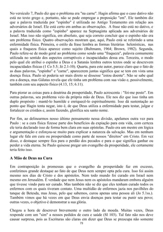 No versículo 7, Paulo diz que o problema era "na carne". Hagin afirma que o caso dativo não
está no texto grego e, portanto, não se pode empregar a preposição "em". Ele também diz
que a palavra traduzida por "espinho" é utilizada no Antigo Testamento em relação aos
adversários de Israel. Ele está certo em ambas as observações. A frase não está no dativo, e
a palavra traduzida como "espinho" aparece na Septuaginta aplicada aos adversários de
Israel. Mas isso não significa, em absoluto, que seja correto concluir que o espinho não era
um problema físico. Quatro observações mostram que, aqui, Paulo está se referindo a uma
enfermidade física. Primeira, o estilo da frase lembra as formas literárias helenísticas, nas
quais a fraqueza física aparece como sujeito (Bultmann, 1964; Brown, 1982). Segunda,
Paulo refere-se de modo geral ao problema como sendo uma "fraqueza", palavra comumente
utilizada no sentido dos aspectos corruptíveis e incapacidades dessa era. Terceira, o modo
pelo qual ele atribui o espinho a Deus e a Satanás lembra outros textos onde se descrevem
incapacidades físicas (1 Co 5.5; Jó 2.1-10). Quarta, para este autor, parece claro que o fato de
as duas palavras, "espinho" e "carne", aparecerem juntas significa que se tem em vista uma
doença física. Paulo só poderia ser mais direto se dissesse "estou doente". Não se sabe qual
era a doença, mas Gálatas revela que ele tinha um problema com sua visão e, possivelmente,
também com seu aspecto físico (4.13, 15; 6.11).

Para piorar as coisas para a doutrina da prosperidade, Paulo acrescenta : "foi-me posto". Em
outras palavras, seu problema veio da própria mão de Deus. Ele nos diz que isso tinha um
duplo propósito : mantê-lo humilde e enriquecê-lo espiritualmente. Isso dá sustentação ao
ponto que Hagin tenta negar, isto é, de que Deus utiliza a enfermidade para testar, julgar e
fortalecer os cristãos e, assim fazendo, glorifica seu santo nome.

Por fim, ao delinearmos nosso último pensamento nessa divisão, apelamos outra vez para
Paulo : se a cura física fizesse parte dos benefícios da expiação para esta vida, com certeza
ele teria declarado isso de forma bem clara em suas epístolas. Paulo era um mestre em lógica
e argumentação e esforçou-se muito para explicar a natureza da salvação. Mas em nenhum
lugar ele fala em cura ou prosperidade como parte de nossos "direitos" em Cristo. Em vez
disso, o destaque sempre fica para o perdão dos pecados e para o que significa ganhar ou
perder a vida eterna. Se Paulo quisesse pregar um evangelho da prosperidade, ele certamente
teria feito isso.

A Mão de Deus na Cura

Em contraposição às promessas que o evangelho da prosperidade faz em excesso,
conferimos grande destaque ao fato de que Deus nem sempre opta pela cura. Isso foi assim
mesmo nos dias de Cristo e dos apóstolos. Nem todo mundo foi curado em Israel nem
mesmo em Jerusalém. É verdade que nem Jesus nem os apóstolos mandaram embora alguém
que tivesse vindo para ser curado. Mas também não se diz que eles tenham curado todos os
enfermos com os quais tiveram contato. Uma multidão de enfermos jazia nos pavilhões do
tanque de Betesda, mas Jesus, pelo que sabemos, curou apenas uma pessoa ali (Jo 5.1ss.).
Também vimos que há vezes em que Deus envia doenças para testar ou punir seu povo;
outras vezes, o objetivo é demonstrar a sua glória.

Chegou a hora de descrever brevemente o outro lado da moeda. Muitas vezes, Deus
responde com um "sim" a nossos pedidos de cura e saúde (Sl 103). Tal fato não nos deve
causar surpresa, pois as Escrituras são claras em dizer que Deus se preocupa não somente
                                              73
 