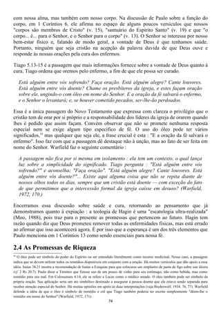 com nossa alma, mas também com nosso corpo. Na discussão de Paulo sobre a função do
corpo, em 1 Coríntios 6, ele afirma no espaço de alguns poucos versículos que nossos
"corpos são membros de Cristo" (v. 15), "santuário do Espírito Santo" (v. 19) e que "o
corpo... é... para o Senhor, e o Senhor para o corpo" (v. 13). O Senhor se interessa por nosso
bem-estar físico e, falando de modo geral, a vontade de Deus é que tenhamos saúde.
Portanto, ninguém que seja cristão na acepção da palavra duvida de que Deus ouve e
responde às nossas orações pela cura dos enfermos.

Tiago 5.13-15 é a passagem que mais informações fornece sobre a vontade de Deus quanto à
cura. Tiago ordena que oremos pelo enfermo, a fim de que ele possa ser curado.

     Está alguém entre vós sofrendo? Faça oração. Está alguém alegre? Cante louvores.
     Está alguém entre vós doente? Chame os presbíteros da igreja, e estes façam oração
     sobre ele, ungindo-o com óleo em nome do Senhor. E a oração da fé salvará o enfermo,
     e o Senhor o levantará; e, se houver cometido pecados, ser-lhe-ão perdoados.

Essa é a única passagem do Novo Testamento que expressa com clareza o privilégio que o
cristão tem de orar por si próprio e a responsabilidade dos líderes da igreja de orarem quando
lhes é pedido que assim façam. Convém observar que não se promete nenhuma resposta
especial nem se exige algum tipo específico de fé. O uso do óleo pode ter vários
significados,10 mas qualquer que seja ele, a frase crucial é esta : "E a oração da fé salvará o
enfermo". Isso faz com que a passagem dê destaque não à unção, mas ao fato de ser feita em
nome do Senhor. Warfield faz o seguinte comentário :

     A passagem não fica por si mesma em isolamento : ela tem um contexto, o qual lança
     luz sobre a simplicidade do significado. Tiago pergunta : "Está alguém entre vós
     sofrendo?" e aconselha; "Faça oração". "Está alguém alegre? Cante louvores. Está
     alguém entre vós doente?"... Existe aqui alguma coisa que não se repita diante de
     nossos olhos todos os dias, sempre que um cristão está doente — com exceção do fato
     de que permitimos que a intercessão formal da igreja caísse em desuso? (Warfield,
     1972, 170.)

Encerramos essa discussão sobre saúde e cura, retornando ao pensamento que já
demonstramos quanto à expiação : a teologia de Hagin é uma "escatologia ultra-realizada"
(Moo, 1988), pois traz para o presente as promessas que pertencem ao futuro. Hagin tem
razão quando diz que Deus prometeu remover todas as enfermidades físicas, mas está errado
ao afirmar que isso acontecerá agora. É por isso que a esperança é um dos três elementos que
Paulo menciona em 1 Coríntios 13 como sendo essenciais para nossa fé.

2.4 As Promessas de Riqueza
10
  O óleo pode ser símbolo do poder do Espírito ou ser entendido literalmente como recurso medicinal. Nesse caso, a passagem
indica que se devem utilizar todos os remédios disponíveis em conjunto com a oração. Há muitos versículos que dão apoio a essa
idéia. Isaías 38.21 mostra a recomendação de Isaías a Ezequias para que colocasse um emplastro de pasta de figo sobre sua úlcera
(cf. 2 Rs 20.7). Paulo disse a Timóteo que fizesse uso de um pouco de vinho para seu estômago, não como bebida, mas como
remédio para seu mal. Em Colossenses 4.14, ele se refere a Lucas como o médico amado. O óleo também pode ser símbolo da
própria oração. Sua aplicação seria um ato simbólico destinado a assegurar á pessoa doente que ela estava sendo separada para
receber atenção especial do Senhor. Há muitas opiniões em apoio às duas interpretações (veja Biederwolf, 1934. 76, 77). Warfield
defende a idéia de que o óleo é símbolo de remédio e crê que Tiago também poderia ter escrito simplesmente "dêem-lhe o
remédio em nome do Senhor" (Warfield, 1972, 171).
                                                              74
 