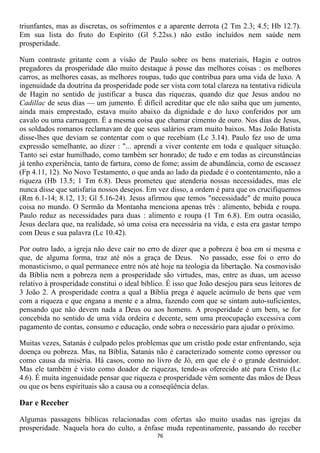 triunfantes, mas as discretas, os sofrimentos e a aparente derrota (2 Tm 2.3; 4.5; Hb 12.7).
Em sua lista do fruto do Espírito (Gl 5.22ss.) não estão incluídos nem saúde nem
prosperidade.

Num contraste gritante com a visão de Paulo sobre os bens materiais, Hagin e outros
pregadores da prosperidade dão muito destaque à posse das melhores coisas : os melhores
carros, as melhores casas, as melhores roupas, tudo que contribua para uma vida de luxo. A
ingenuidade da doutrina da prosperidade pode ser vista com total clareza na tentativa ridícula
de Hagin no sentido de justificar a busca das riquezas, quando diz que Jesus andou no
Cadillac de seus dias — um jumento. É difícil acreditar que ele não saiba que um jumento,
ainda mais emprestado, estava muito abaixo da dignidade e do luxo conferidos por um
cavalo ou uma carruagem. É a mesma coisa que chamar cimento de ouro. Nos dias de Jesus,
os soldados romanos reclamavam de que seus salários eram muito baixos. Mas João Batista
disse-lhes que deviam se contentar com o que recebiam (Lc 3.14). Paulo fez uso de uma
expressão semelhante, ao dizer : "... aprendi a viver contente em toda e qualquer situação.
Tanto sei estar humilhado, como também ser honrado; de tudo e em todas as circunstâncias
já tenho experiência, tanto de fartura, como de fome; assim de abundância, como de escassez
(Fp 4.11, 12). No Novo Testamento, o que anda ao lado da piedade é o contentamento, não a
riqueza (Hb 13.5; 1 Tm 6.8). Deus prometeu que atenderia nossas necessidades, mas ele
nunca disse que satisfaria nossos desejos. Em vez disso, a ordem é para que os crucifiquemos
(Rm 6.1-14; 8.12, 13; Gl 5.16-24). Jesus afirmou que temos "necessidade" de muito pouca
coisa no mundo. O Sermão da Montanha menciona apenas três : alimento, bebida e roupa.
Paulo reduz as necessidades para duas : alimento e roupa (1 Tm 6.8). Em outra ocasião,
Jesus declara que, na realidade, só uma coisa era necessária na vida, e esta era gastar tempo
com Deus e sua palavra (Lc 10.42).

Por outro lado, a igreja não deve cair no erro de dizer que a pobreza é boa em si mesma e
que, de alguma forma, traz até nós a graça de Deus. No passado, esse foi o erro do
monasticismo, o qual permanece entre nós até hoje na teologia da libertação. Na cosmovisão
da Bíblia nem a pobreza nem a prosperidade são virtudes, mas, entre as duas, um acesso
relativo à prosperidade constitui o ideal bíblico. É isso que João desejou para seus leitores de
3 João 2. A prosperidade contra a qual a Bíblia prega é aquele acúmulo de bens que vem
com a riqueza e que engana a mente e a alma, fazendo com que se sintam auto-suficientes,
pensando que não devem nada a Deus ou aos homens. A prosperidade é um bem, se for
concebida no sentido de uma vida ordeira e decente, sem uma preocupação excessiva com
pagamento de contas, consumo e educação, onde sobra o necessário para ajudar o próximo.

Muitas vezes, Satanás é culpado pelos problemas que um cristão pode estar enfrentando, seja
doença ou pobreza. Mas, na Bíblia, Satanás não é caracterizado somente como opressor ou
como causa da miséria. Há casos, como no livro de Jó, em que ele é o grande destruidor.
Mas ele também é visto como doador de riquezas, tendo-as oferecido até para Cristo (Lc
4.6). É muita ingenuidade pensar que riqueza e prosperidade vêm somente das mãos de Deus
ou que os bens espirituais são a causa ou a conseqüência delas.

Dar e Receber

Algumas passagens bíblicas relacionadas com ofertas são muito usadas nas igrejas da
prosperidade. Naquela hora do culto, a ênfase muda repentinamente, passando do receber
                                              76
 