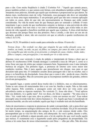 para o dar. Com muita freqüência é citado 2 Coríntios 9.6 : "Aquele que semeia pouco,
pouco também ceifará; e o que semeia com fartura, com abundância também ceifará". Hagin
interpreta essas palavras, dizendo que aquilo que recebemos é proporcional ao que damos. Se
damos mais, receberemos mais de volta. Entretanto, essa passagem não deve ser entendida
como se fosse uma regra matemática. É um princípio geral que não tem a mesma aplicação
em todos os casos, além do que não são necessariamente as finanças que estão sendo
consideradas. Na vida há muito mais do que finanças para ser semeado e colhido. O mais
importante é que a noção de que receberemos somente se dermos e uma perversão da idéia
cristã de caridade. Isso tem mais a ver com o utilitarismo pagão, que avalia todas os atos
morais da vida segundo o benefício recebido por aquele que o pratica. A ética cristã declara
que devemos dar porque Deus nos deu primeiro. Para o cristão, o dar deve ser um ato de
adoração, gratidão e amor, não um exercício em que se calcula o quanto receberemos de
volta (1 Jo 4.19).

Marcos 10.29, 30 também é muito usado para estimular as ofertas. O texto diz :

  Tornou Jesus : Em verdade vos digo que ninguém há que tenha deixado casa, ou
  irmãos, ou irmãs, ou mãe, ou pai, ou filhos, ou campos, por amor de mim e por amor
  do evangelho que não receba, já no presente, o cêntuplo de casas, irmãos, irmãs, mães,
  filhos e campos, com perseguições; e no mundo por vir a vida eterna.

Algumas vezes esse versículo é citado do púlpito e interpretado de forma a dizer que se
dermos $1 receberemos $100. Grande destaque é conferido à taxa de 100 por 1, como se o
reino fosse um jogo de roleta que sempre remunera bem. Seguramente essa é uma imitação
burlesca de exegese. Em primeiro lugar, a promessa de retorno cem vezes maior tem
condições restritas. Não é para aqueles que preencheram um cheque, mas para os que
deixaram tudo para trás. O verdadeiro assunto dessa passagem não é dar ou receber, mas o
preço e os benefícios do discipulado. Jesus disse que o custo é alto : perda de casa e família
por amor ao evangelho. Mas ele acrescenta que as recompensas também são grandes, embora
envolvam perseguições.

Em segundo lugar, o ponto central desse trecho não é o dinheiro, mas os relacionamentos.
Todas as sete coisas ali mencionadas têm a ver com lar, família e nação. Não se fala nada
sobre riqueza. Pelo contrário, a passagem como um todo deve ser vista como uma
advertência contra as riquezas materiais. No versículo 21, Jesus não disse : "Você aplicou
bem seu dinheiro, vá e ganhe mais". Em vez disso, ele falou o seguinte : "Só uma coisa te
falta : Vai, vende tudo o que tens, dá-o as pobres, e terás um tesouro no céu". Essa ordem
pressupõe uma inversão total dos valores humanos (v. 31). Aquilo que hoje é considerado de
natureza humilde, um dia será exaltado; aquilo que hoje é exaltado será um dia humilhado.

Antes de encerrarmos a resposta às promessas de saúde e prosperidade, vale a pena dizer que
esse tipo de pensamento teológico defeituoso não é nenhuma novidade. Ele já foi encontrado
há muito tempo, na argumentação dos amigos de Jó, e está conosco desde então. Eles
pressupunham que se você for fiel e bom, será abençoado. Se você é pobre, doente e sofre,
isso só pode ser atribuído a algum pecado, pois a lei do espírito diz que você recebe aquilo
que merece. É exatamente esse o argumento usado pelos pregadores da prosperidade. Ele
coloca a lei como base de nosso relacionamento com Deus — olho por olho. Não devemos

                                             77
 