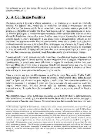 nos esquecer de que, por causa da teologia que abraçaram, os amigos de Jó receberam
condenação (Jó 42.7).


3. A Confissão Positiva
Chegamos agora à terceira e última categoria — os métodos e as regras da confissão
positiva. No capítulo dois, vimos que as promessas de saúde e prosperidade não são
colocadas em funcionamento de forma automática, mas recebidas somente por meio de
alguns procedimentos agrupados pela frase "confissão positiva". Encontramos aqui os meios
ou métodos pelos quais o cristão consegue ou merece saúde e prosperidade. Eles envolvem a
afirmação dos direitos em voz alta, nunca duvidar, nunca repetir uma oração, negar qualquer
sintoma negativo, etc. O pressuposto é que essas regras e procedimentos refletem as leis
espirituais que regem o mundo. Uma vez que descubra essas leis, o cristão pode colocá-las
em funcionamento para seu próprio bem. Elas existem para que o homem de fé possa utilizá-
las e manipulá-las da mesma forma como usa e manipula a lei da gravidade e da circulação
do ar ao andar de avião. Empregando uma metáfora mais comum para Hagin, é o mesmo que
fazer uso das vantagens das leis da atividade bancária quando preenchemos um cheque.

A pressuposição crucial nessa cosmovisão é que Deus criou leis espirituais que reagem à fé
daquele que crê, seja ela firme e positiva ou fraca e negativa. Nossas orações são respondidas
rigorosamente de acordo com nossa fidelidade às regras da confissão positiva. Isso quer
dizer que Deus não precisa tomar a iniciativa para decidir qualquer coisa que seja, pois sua
decisão pessoal é desnecessária ao atendimento das orações. Esse papel é cumprido de forma
automática pelas leis espirituais criadas para reger o mundo.

Não é a primeira vez que essa idéia aparece na história da igreja. Nos séculos XVII e XVIII,
alguns teólogos ingleses receberam o nome de "deístas", por proporem idéias parecidas com
essa.11 A figura que eles usavam para explicar o modo como Deus conduz o mundo era de
natureza mecânica : o universo é como um relógio ao qual ele deu corda no início dos
tempos. Desde então, ele não precisa mais de nenhuma atenção, mas funciona
automaticamente, livrando Deus da necessidade de intervir no curso natural da história
humana.

Mais recentemente, as seitas metafísicas analisadas no capítulo introdutório defenderam uma
idéia semelhante. Na visão que elas têm do mundo, Deus não é um ser pessoal que rege o
universo com soberania, mas sim uma força impessoal que faz o mundo funcionar por meio

11
  A principal marca registrada do deísmo não era a noção de que o mundo funciona automaticamente, mas o racionalismo, que
afirma que, pelo uso da razão somente, podem ser deduzidas todas as verdades do cristianismo, sem a ajuda da Bíblia. Como
resultado, o deísmo caracterizou-se por um anti-sobrenaturalismo muito acentuado e afirmava que os milagres na natureza não
ocorrem nem podem ocorrer. Um corolário dessa crença é a pressuposição de que o mundo funciona de acordo com um conjunto
de leis que agem automaticamente nas esferas física e sobrenatural. No artigo sobre deísmo, no Dictionary of the History of Ideas,
a terceira característica do deísmo é definida como "os poderes ativos de Deus, os quais são revelados no mundo, criados,
sustentados e ordenados por meio de leis naturais, tanto morais como físicas, divinamente sancionadas". O evangelho da
prosperidade é deísta na medida em que acredita que o mundo funciona de acordo com um conjunto de leis espirituais. Por outro
lado, a quinta característica diz : "Não há nenhuma providência especial; milagres ou outras intervenções divinas não infringem a
ordem natural legal". Nesse sentido, o evangelho da prosperidade não acompanha o padrão de pensamento deísta. Veja E. G.
Waring, ed., Deism and Natural Religion, Ungar, 1967. A Encyclopedia of Philosophy, Macmillan, 1967, fornece uma extensa
bibliografia.
                                                               78
 