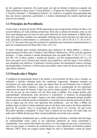 de leis espirituais imutáveis. De modo geral, um tipo de deísmo evidencia-se quando são
feitas referências a Deus como a "Força Infinita", o "Espírito da Vida Infinita", "o Absoluto",
o "Espírito Absoluto", a "Inteligência Infinita", etc. Embora o evangelho da prosperidade não
faça uso dessas expressões, geralmente é a mesma interpretação do mundo espiritual que
atua em sua teologia.

3.1 Princípios da Providência
Assim como o deísmo do século XVIII representava uma compreensão errônea de Deus e de
sua providência, tal visão continua errada hoje. Deus não se afastou do mundo, como se este
fosse uma máquina que ele criou no início para funcionar de forma autônoma. A Bíblia deixa
bem claro que Deus mantém sua autoridade soberana para tomar decisões em cada área da
vida, incluindo as enfermidades e o sofrimento (cf. Êx 4.11; Dt 32.39; Jó 5.17, 18; Is 45.7;
Lm 3.37). Isso quer dizer que não existem leis espirituais que funcionem automaticamente, à
parte da vontade pessoal de Deus (Dn 4.34ss., Ef 1,11).

O termo utilizado pela teologia protestante para descrever de forma bíblica e correta o
relacionamento de Deus com o mundo é "providência" (Berkouwer, 1952), com três aspectos
distintos : 1) Deus sustenta o mundo diretamente pelo seu poder (Rm 11.36; Cl 1.17; 1 Co
8.6; Hb 1.3); 2) Deus conduz o mundo em direção a um fim predeterminado (Ef 1); e 3)
Deus atua junto com o homem para realizar seus propósitos, sem lhe negar o livre-arbítrio,
mas atingindo seus objetivos. O primeiro e terceiro pontos vão diretamente contra a teologia
da prosperidade e fornecem o critério para uma análise crítica tanto do deísmo quanto de seu
equivalente moderno.

3.2 Oração não é Mágica
A tendência do pensamento deísta é de reduzir o envolvimento de Deus com o mundo, ao
substituir a decisão soberana pelas leis espirituais impessoais. Qualquer teologia ou
movimento, por mais popular que seja, que separe Deus do envolvimento com o mundo é
antibíblico. Essa idéia continua a surgir na igreja, pois a manipulação de leis espirituais
impessoais por parte do homem é algo que exerce muita atração. É muito mais fácil lidar
com leis do que ter uma relação com um Deus santo e sublime. Isso sempre produz uma
espiritualidade infinitamente mais previsível e controlável. A doutrina da prosperidade
oferece suas promessas de saúde e riqueza com tanta confiança exatamente porque acredita
que as regras de confissão positiva manipulam e controlam não as decisões pessoais de Deus,
mas as regras que ele criou. Isso apresenta dois problemas : por um lado, a Bíblia em
nenhum lugar se refere à esfera espiritual como se ela fosse uma reserva de forças espirituais
passíveis de controle. Essa é a cosmologia da série Guerra nas Estrelas, em que Lucas
Skywalker aprende a manipular "a força" com o controle de sua mente. Por outro lado, em
todo canto a Bíblia declara que Deus está pessoalmente envolvido com o mundo.

É de importância fundamental que o cristão perceba que fórmulas e métodos não têm lugar
na espiritualidade cristã, como se leis espirituais pudessem ser assim controladas e
manipuladas. Uma cosmovisão dessas tem mais a ver com magia do que com o cristianismo,
uma vez que magia é a tentativa de controlar forças e seres espirituais em benefício próprio
(Shuster, 1987). Seria um exagero acusar Hagin de estar se rebaixando a ponto de seguir
                                              79
 