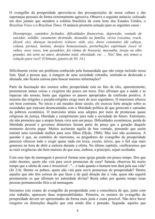 O evangelho da prosperidade aproveita-se das pressuposições de nossa cultura e das
esperanças pessoais de forma extremamente agressiva. Observe o seguinte anúncio, colocado
em dois jornais que atendem a colônia brasileira da costa leste dos Estados Unidos, o
Brazilian Voice e o Brazilian Times. O anúncio prometia solução para os seguintes casos :

  Desemprego, caminhos fechados, dificuldades financeiras, depressão, vontade de
  suicidar, solidão, casamento destruído, desunião na família, vícios (cocaína, crack,
  álcool, etc), doenças incuráveis (câncer, aids, etc), dores constantes (de cabeça,
  coluna, pernas), insônia, desejos homossexuais, perturbações espirituais (você vê
  vultos, ouve vozes, tem pesadelos, foi vítima de bruxaria, macumba, inveja ou olho
  grande), má sorte no amor, desânimo total, obesidade, etc. ... Nós! Sim, nós temos a
  solução para você! (Ultimato, janeiro de 93, 14.)


Dificilmente existe um problema conhecido pela humanidade que não esteja incluído nessa
lista. Qual a pessoa que, à margem de uma sociedade estranha, sentindo-se deslocada e
alienada, não ficaria curiosa para buscar maiores informações?

Parte da fascinação dos ensinos sobre prosperidade está no fato de eles, aparentemente,
prometerem tantas coisas e exigirem tão pouco em troca. Eles afirmam que a saúde e as
riquezas são nossas; basta que sigamos os passos apropriados da confissão positiva. A
maioria das religiões e pseudo-religiões exige mais de seus seguidores. O marxismo oferece
um bom contraste. No início e até meados deste século, ele exerceu forte atração sobre as
sociedades que estavam desencantadas com a liberdade política de que gozavam e cansadas
da pobreza econômica. O marxismo atraía seus adeptos por meio de promessas quase
religiosas de justiça, liberdade e cumprimento para toda a sociedade do futuro. Entretanto,
ele não prometeu que a utopia futura viria sem um preço. Dificuldades econômicas, perda de
liberdade pessoal e governos ditatoriais faziam parte do preço que a geração daquele
momento deveria pagar. Muitos aceitaram aquilo de boa vontade, pensando que assim
trariam uma sociedade melhor para seus filhos (Hyde, 1966). Mas isso não aconteceu. A
questão é que, ao contrário do marxismo, os pregadores do evangelho da prosperidade
parecem oferecer tudo e exigir quase nada em troca, exceto, talvez, que o fiel seja mais
generoso na hora de abrir a carteira durante a oferta. No último capítulo, verificaremos que
as reais exigências são bem maiores do que essa, embora, a princípio, sejam ocultadas.

Com esse tipo de mensagem é possível formar uma igreja grande em pouco tempo. Dos que
estão doentes, quem não virá para ouvir promessas de cura? Satanás observou há muito
tempo que a oferta de cura é irresistível : "... e tudo quanto o homem tem dará pela sua vida"
(Jó 2.4). Dentre os pobres, quem não virá para ouvir promessas de prosperidade? Dentre
aqueles que não têm certeza do que fazer e de qual direção dar à vida, quem não seguirá
prontamente os que afirmam ter autoridade divina? Resta saber por quanto tempo essas
pessoas permanecerão fiéis a tal mensagem.

Iniciamos este exame do evangelho da prosperidade com a consciência de que, junto com
este trabalho, aparecem duas responsabilidades. Primeira, os ensinos do evangelho da
prosperidade devem ser apresentados da forma mais justa e exata possível. Não deve haver
exageros ou distorções daquilo que está sendo dito e pensado. Segunda. aqueles que

                                              8
 
