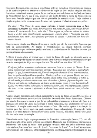 princípios de magia, mas continua a semelhança entre os métodos e pressupostos da magia e
os da confissão positiva. Observe a afirmação de Hagin de que "muitas orações têm sido
destruídas e não funcionaram, porque foram oradas por amor de Jesus, ao invés de em Nome
de Jesus (Nome, 12). O que é isso, a não ser um modo de tratar o nome de Jesus como se
fosse uma fórmula mágica que tem de ser proferida da maneira exata? Veja também a
citação seguinte, onde o uso do nome de Jesus está ligado ao conhecimento de seu poder :

  Eu disse : "Em Nome de Jesus (você entende, o Nome representa toda a Sua
  autoridade e poder!), não tenho dor de cabeça. Em Nome de Jesus, não vou ter dor de
  cabeça. E, em Nome de Jesus, saia, dor!" Nem sequer as palavras saíram da minha
  boca, e a dor saiu. Simplesmente desapareceu. Alguém disse : "Gostaria que isto
  funcionasse para mim". Não funciona por meio do desejo — funciona por meio do
  conhecimento.

Observe nessa citação que Hagin afirma que a oração que não foi respondida fracassou por
falta de conhecimento. As regras e procedimentos da magia também afirmam
invariavelmente que recebemos poder mediante o conhecimento de fórmulas secretas que
invocam forças sobrenaturais.

A Bíblia é muito clara ao ensinar que o nome de Jesus não pode ser utilizado como se
portasse algum poder secreto ou atuasse como uma expressão mágica que traz resultados por
meio de sua repetição. Veja o exemplo dos sete filhos de Ceva, em Atos 19.13-18 :

  E alguns judeus, exorcistas ambulantes, tentaram invocar o nome do Senhor Jesus
  sobre possessos de espíritos malignos, dizendo : Esconjuro-vos por Jesus a quem Paulo
  prega. Os que faziam isto eram sete filhos de um judeu chamado Ceva, sumo sacerdote.
  Mas o espírito maligno lhes respondeu : Conheço a Jesus e sei quem é Paulo; mas vós,
  quem sois? E o possesso do espírito maligno saltou sobre eles, subjugando a todos, e,
  de tal modo prevaleceu contra eles, que, desnudos e feridos, fugiram daquela casa.
  Chegou este fato ao conhecimento de todos, assim judeus como gregos, habitantes de
  Éfeso; veio temor sobre todos eles e o nome do Senhor Jesus era engrandecido. Muitos
  dos que creram vieram confessando e denunciando publicamente as suas próprias
  obras.

Aqueles jovens pensaram que podiam acrescentar o nome de Jesus ao repertório de ritos e
magias que utilizavam para exorcizar demônios. Os resultados foram desastrosos. Observe
que aquele fracasso e a surra a que foram submetidos ocasionaram o temor de Deus e a
exaltação do nome de Cristo não porque o nome funcionou, mas exatamente por não ter
funcionado. A magia nunca resulta em temor a Deus. Ela produz apenas a exaltação do
homem, pois faz parecer que este pode controlar forças sobrenaturais. O nome de Cristo
passou a ser mais temido e honrado por causa desse fracasso, pois ficou patente que Jesus
não tem nada a ver com magia.

Não adianta muito Hagin negar que o nome de Jesus atue como magia (Nome, 37). Isso não
impede que ele o trate como se fosse algo mágico. Hagin diz que é importante orar apenas e
exatamente "em nome de Jesus", sem qualquer variação. Mas não existe diferença lógica
entre declarações como "em nome de Jesus", "por amor de Jesus", "por Jesus" ou qualquer
outra variável. Em cada caso, a frase representa uma sinédoque, figura de linguagem em que
                                            80
 