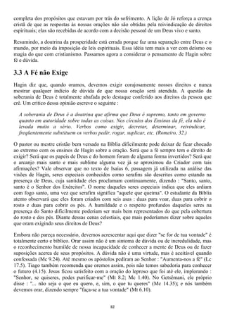completa dos propósitos que estavam por trás do sofrimento. A lição de Jó reforça a crença
cristã de que as respostas às nossas orações não são obtidas pela reivindicação de direitos
espirituais; elas são recebidas de acordo com a decisão pessoal de um Deus vivo e santo.

Resumindo, a doutrina da prosperidade está errada porque faz uma separação entre Deus e o
mundo, por meio da imposição de leis espirituais. Essa idéia tem mais a ver com deísmo ou
magia do que com cristianismo. Passamos agora a considerar o pensamento de Hagin sobre
fé e dúvida.

3.3 A Fé não Exige
Hagin diz que, quando oramos, devemos exigir corajosamente nossos direitos e nunca
mostrar qualquer indício de dúvida de que nossa oração será atendida. A questão da
soberania de Deus é totalmente abafada pelo destaque conferido aos direitos da pessoa que
crê. Um crítico dessa opinião escreve o seguinte :

  A soberania de Deus é a doutrina que afirma que Deus é supremo, tanto em governo
  quanto em autoridade sobre todas as coisas. Nos círculos dos Ensinos da fé, ela não é
  levada muito a sério. Verbos como exigir, decretar, determinar, reivindicar,
  freqüentemente substituem os verbos pedir, rogar, suplicar, etc. (Romeiro, 32.)

O pastor ou mestre cristão bem versado na Bíblia dificilmente pode deixar de ficar chocado
ao extremo com os ensinos de Hagin sobre a oração. Será que a fé sempre tem o direito de
exigir? Será que os papeis de Deus e do homem foram de alguma forma invertidos? Será que
o arcanjo mais santo e mais sublime alguma vez já se aproximou do Criador com tais
afirmações? Vale observar que no texto de Isaías 6, passagem já utilizada na análise das
visões de Hagin, seres especiais conhecidos como serafins são descritos como estando na
presença de Deus, cuja santidade eles proclamam continuamente, dizendo : "Santo, santo,
santo é o Senhor dos Exércitos". O nome daqueles seres especiais indica que eles ardiam
com fogo santo, uma vez que serafim significa "aquele que queima". O estudante da Bíblia
atento observará que eles foram criados com seis asas : duas para voar, duas para cobrir o
rosto e duas para cobrir os pés. A humildade e o respeito profundos daqueles seres na
presença do Santo dificilmente poderiam ser mais bem representados do que pela cobertura
do rosto e dos pés. Diante dessas cenas celestiais, que mais poderíamos dizer sobre aqueles
que oram exigindo seus direitos de Deus?

Embora não pareça necessário, devemos acrescentar aqui que dizer "se for de tua vontade" é
totalmente certo e bíblico. Orar assim não é um sintoma de dúvida ou de incredulidade, mas
o reconhecimento humilde de nossa incapacidade de conhecer a mente de Deus ou de fazer
suposições acerca de seus propósitos. A dúvida não é uma virtude, mas é aceitável quando
confessada (Mc 9.24). Até mesmo os apóstolos pediram ao Senhor : "Aumenta-nos a fé" (Lc
17.5). Tiago também recomenda que oremos assim, pois não temos sabedoria para conhecer
o futuro (4.15). Jesus ficou satisfeito com a oração do leproso que foi até ele, implorando :
"Senhor, se quiseres, podes purificar-me" (Mt 8.2; Mc 1.40). No Getsêmani, ele próprio
disse : "... não seja o que eu quero, e, sim, o que tu queres" (Mc 14.35); e nós também
devemos orar, dizendo sempre "faça-se a tua vontade" (Mt 6.10).


                                             82
 