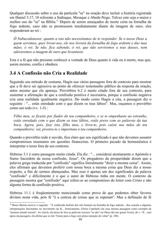 Qualquer discussão sobre o uso da partícula "se" na oração deve incluir a história registrada
em Daniel 3.17, 18 referente a Sadraque, Mesaque e Abede-Nego. Talvez este seja o maior e
melhor uso do "se" na Bíblia.12 Depois de serem ameaçados de morte certa na fornalha de
fogo ardente, caso não se prostrassem imediatamente diante da imagem de ouro, eles
responderam ao rei :

     Ó Nabucodonosor, quanto a isto não necessitamos de te responder. Se o nosso Deus a
     quem servimos, quer livrar-nos, ele nos livrará da fornalha de fogo ardente e das tuas
     mãos, ó rei. Se não, fica sabendo, ó rei, que não serviremos a teus deuses, nem
     adoraremos a imagem de ouro que levantaste.

Esta é a fé que não presume conhecer a vontade de Deus quanto à vida ou à morte, mas que,
assim mesmo, confia e obedece.

3.4 A Confissão não Cria a Realidade
Seguindo seu método de costume, Hagin usa várias passagens fora de contexto para mostrar
que a fé deve ser agressiva ao ponto de oferecer testemunho público da resposta da oração,
antes mesmo que ela apareça. Provérbios 6.2 é muito citado fora de seu contexto, para
sustentar a afirmação de que a confissão positiva é necessária, porque a confissão negativa
cria uma realidade igualmente negativa. Do modo como Hagin a cita, a passagem diz o
seguinte : "... estás enredado com o que dizem os teus lábios". Mas, ouçamos o provérbio
como um todo (vv. 1-3) :

     Filho meu, se ficaste por fíador do teu companheiro, e se te empenhaste ao estranho,
     estás enredado com o que dizem os teus lábios, estás preso com as palavras da tua
     boca. Agora, pois, faze isto, filho meu, e livra-te, pois caíste nas mãos do teu
     companheiro; vai, prostra-te e importuna o teu companheiro.

Quando o provérbio todo é ouvido, fica claro que seu significado é que não devemos assumir
compromissos insensatos em questões financeiras. O primeiro pecado da hermenêutica é
interpretar o texto fora de seu contexto.

Hebreus 3.1 é outra passagem muito citada. Ela diz : "... considerai atentamente o Apóstolo e
Sumo Sacerdote da nossa confissão, Jesus". Os pregadores da prosperidade dizem que a
palavra grega traduzida por "confissão" significa literalmente "dizer a mesma coisa". Assim,
eles afirmam que devemos proferir com nossa boca a mesma coisa que Deus diz a nosso
respeito, a fim de sermos abençoados. Mas esse é apenas um dos significados da palavra
"confissão" e dificilmente é o que o autor de Hebreus tinha em mente. O contexto da
passagem mostra que "confissão" aqui refere-se ao compromisso do leitor com Cristo e não
alguma forma de confissão positiva.

Hebreus 11.1 é freqüentemente mencionado como prova de que podemos obter favores
divinos nesta vida, pois fé "é a certeza de coisas que se esperam". Mas a definição de fé
12
  Bruce Barron escreve o seguinte : "A conhecida história dos três homens na fornalha de fogo ardente... deu ocasião a algumas
interpretações fascinantes no movimento da fé... Ironicamente, Gloria Copeland cita essa mesma passagem como exemplo da
"postura mental correta". Ao citá-la, ela deixa de fora as palavras cruciais "se não" (se Deus não nos quiser livrar), do v. 18... sem
apoio da passagem, ela afirma que os três "foram para o fogo com plena intenção de voltar" (p. 108).
                                                                 83
 