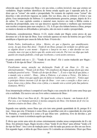 oferecida aqui é de crença em Deus e em seu reino, a esfera invisível, mas que cremos ser
verdadeira. Hagin também identificou de forma errada aquilo que é esperado pela fé, ao
dizer que as "coisas" são saúde e prosperidade. No restante do capítulo essas "coisas" são
descritas e não envolvem riquezas ou saúde. Em vez disso, elas se referem a Cristo e sua
glória. Essa interpretação de Hebreus 11 é particularmente grosseira, porque, depois de Jó e
do salmo 73, esse capítulo contém o material mais incisivo em toda a Bíblia contra a
doutrina da prosperidade, uma vez que descreve aqueles homens e mulheres que morreram
sem receber a resposta para suas orações (v. 13). A fé que eles tinham honrou a Deus, porque
se manteve durante as dificuldades e privações, não em meio à saúde e prosperidade.

Finalmente, consideraremos Marcos 11.22, muito citado por Hagin como prova de que
devemos ter a fé do tipo de Deus. Esse versículo aparece no meio da história em que Cristo
amaldiçoa a figueira por causa da falta de fruto. O texto diz :

  Então Pedro, lembrando-se, falou : Mestre, eis que a figueira, que amaldiçoaste,
  secou. Ao que Jesus lhes disse : Tende fé em Deus; porque em verdade vos afirmo que
  se alguém disser a este monte : Ergue-te e lança-te no mar, e não duvidar no seu
  coração, mas crer que se fará o que diz, assim será com ele. Por isso vos digo que tudo
  quanto em oração pedirdes, crede que recebestes, e será assim convosco.

O ponto central está no v. 22 : "Tende fé em Deus". Ele é assim traduzido por Hagin :
"Tende a fé do tipo de Deus". Ele escreve :

  Focalizemos nossa atenção na declaração Tende fé em Deus (v. 22) ou,
  alternativamente : "Tende a fé de Deus." Os estudiosos da língua grega dizem que uma
  tradução possível seria : "Tende a fé do tipo de Deus."... É esse o tipo de fé que falou, e
  o mundo veio a existir!... Deus... falou a Palavra, e aí estava a Terra... Ele falou e
  assim foi!... Deus creu que aquilo que ele falou se realizaria, e assim foi!... Vemos aqui
  o princípio básico inerente à fé do tipo de Deus : crer com o coração e dizer com a
  boca. Jesus creu e falou. Deus creu e falou, e o mundo veio a existir pela Sua palavra.
  (Limiares, 90-92.)

Essa interpretação errônea é compatível com Hagin e seu conceito de fé como uma força que
cria a realidade. Ele escreve em seu livro sobre a natureza de Deus :

  O Senhor Deus é um Deus de fé... De igual modo, criou o homem : um homem de fé.
  Por isso, o ser humano pertence à mesma categoria de Deus. Um homem de fé vive no
  domínio criativo de Deus. (Zoe, 51.)

Segunda essa opinião, nosso Deus que cria tem uma grande quantidade de fé, porque fé é
isso : força que cria. O homem é como Deus, ao partilhar com ele a capacidade de criar pela
fé. Portanto, a verdadeira fé é como a fé que Deus tem : poderosa, livre de dúvidas e, por
isso, capaz de trazer à existência aquilo que deseja.

É óbvio que existe uma série de coisas extremamente erradas nessa compreensão da fé e de
Deus. Em primeiro lugar, Hagin inverte a frase "tende fé em Deus" para afirmar "tende a fé
do tipo de Deus". Isto é erro de tradução puro e não há nada que possa ser dito em seu favor.
Em segundo lugar, a idéia de que Deus exerce fé é estranha ao cristianismo. Dizer que Deus
                                              84
 