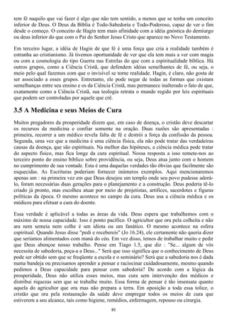 tem fé naquilo que vai fazer é algo que não tem sentido, a menos que se tenha um conceito
inferior de Deus. O Deus da Bíblia é Todo-Sabedoria e Todo-Poderoso, capaz de ver o fim
desde o começo. O conceito de Hagin tem mais afinidade com a idéia gnóstica do demiurgo
ou deus inferior do que com o Pai do Senhor Jesus Cristo que aparece no Novo Testamento.

Em terceiro lugar, a idéia de Hagin de que fé é uma força que cria a realidade também é
estranha ao cristianismo. Já tivemos oportunidade de ver que ela tem mais a ver com magia
ou com a cosmologia do tipo Guerra nas Estrelas do que com a espiritualidade bíblica. Há
outros grupos, como a Ciência Cristã, que defendem idéias semelhantes de fé, ou seja, o
meio pelo qual fazemos com que o invisível se torne realidade. Hagin, é claro, não gosta de
ser associado a esses grupos. Entretanto, ele pode negar de todas as formas que existam
semelhanças entre seu ensino e os da Ciência Cristã, mas permanece inalterado o fato de que,
exatamente como a Ciência Cristã, sua teologia retrata o mundo regido por leis espirituais
que podem ser controladas por aquele que crê.

3.5 A Medicina e seus Meios de Cura
Muitos pregadores da prosperidade dizem que, em caso de doença, o cristão deve descartar
os recursos da medicina e confiar somente na oração. Duas razões são apresentadas :
primeira, recorrer a um médico revela falta de fé e destrói a força da confissão da pessoa.
Segunda, uma vez que a medicina é uma ciência física, ela não pode tratar das verdadeiras
causas da doença, que são espirituais. Na melhor das hipóteses, a ciência médica pode tratar
do aspecto físico, mas fica longe da cura espiritual. Nossa resposta a isso remete-nos ao
terceiro ponto do ensino bíblico sobre providência, ou seja, Deus atua junto com o homem
no cumprimento de sua vontade. Esta é uma daquelas verdades tão óbvias que facilmente são
esquecidas. As Escrituras poderiam fornecer inúmeros exemplos. Aqui mencionaremos
apenas um : na primeira vez em que Deus desejou um templo onde seu povo pudesse adorá-
lo, foram necessárias duas gerações para o planejamento e a construção. Deus poderia tê-lo
criado já pronto, mas escolheu atuar por meio de projetistas, artífices, sacerdotes e figuras
políticas da época. O mesmo acontece no campo da cura. Deus usa a ciência médica e os
médicos para efetuar a cura do doente.

Essa verdade é aplicável a todas as áreas da vida. Deus espera que trabalhemos com o
máximo de nossa capacidade. Isso é ponto pacífico. O agricultor que ora pela colheita e não
ara nem semeia nem colhe é um idiota ou um fanático. O mesmo acontece na esfera
espiritual. Quando Jesus disse "pedi e recebereis" (Jo 16.24), ele certamente não queria dizer
que seríamos alimentados com maná do céu. Em vez disso, temos de trabalhar muito e pedir
que Deus abençoe nosso trabalho. Pense em Tiago 1.5, que diz : "Se... algum de vós
necessita de sabedoria, peça-a a Deus..." Será que isso significa que o conhecimento de Deus
pode ser obtido sem que se freqüente a escola e o seminário? Será que a sabedoria nos é dada
numa bandeja ou precisamos aprender a pensar e raciocinar cuidadosamente, mesmo quando
pedimos a Deus capacidade para pensar com sabedoria? De acordo com a lógica da
prosperidade, Deus não utiliza esses meios, mas cura sem intervenção dos médicos e
distribui riquezas sem que se trabalhe muito. Essa forma de pensar é tão insensata quanto
aquela do agricultor que ora mas não prepara a terra. Em oposição a toda essa tolice, o
cristão que ora pela restauração da saúde deve empregar todos os meios de cura que
estiverem a seu alcance, tais como higiene, remédios, enfermagem, repouso ou cirurgia.
                                             85
 
