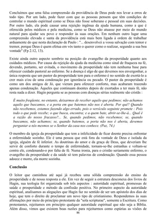 Concluímos que uma falsa compreensão da providência de Deus pode nos levar a erros de
todo tipo. Por um lado, pode fazer com que as pessoas pensem que têm condições de
controlar o mundo espiritual como se Deus não fosse soberano e pessoal em suas decisões.
Por outro lado, ela pode causar uma rejeição ingênua da ajuda humana, como a que é
oferecida pelos médicos e pela medicina, como se Deus não atuasse por meio do mundo
natural para ajudar seu povo e responder às suas orações. Em nenhum outro lugar uma
compreensão elevada e santa da providência está mais bem ligada à ordem de trabalhar
arduamente do que nesta declaração de Paulo : "... desenvolvei a vossa salvação com temor e
tremor, porque Deus é quem efetua em vós tanto o querer como o realizar, segundo a sua boa
vontade" (Fp 2.12, 13).

Existe ainda outro aspecto sombrio na posição do evangelho da prosperidade quanto aos
cuidados médicos. Por causa da rejeição da ajuda da medicina como sinal de fraqueza na fé,
devendo, portanto, ser evitada, o movimento da prosperidade não tem nenhuma base para
oferecer cuidado pastoral ao enfermo. Se a doença é algo de que devemos nos envergonhar, a
única resposta que um pastor da prosperidade tem para o enfermo é no sentido de exortá-lo a
crer mais e/ou de uma condenação por ignorância ou pecado. O pastor da prosperidade é
como um dos amigos de Jó, que vieram para oferecer conforto, mas acabaram trazendo
apenas condenação. Àqueles que continuam doentes depois de exortados a ter mais fé, não
resta nada a dizer. Hagin pergunta se as pessoas com doenças sérias realmente são cristãs :

  É muito freqüente, no entanto, deixarmos de receber aquilo que pedimos; não achamos
  aquilo que buscamos, e a porta em que batemos não nos é aberta. Por quê? Quando
  não recebemos, estamos fazendo algo errado, pois o versículo seguinte promete : Pois
  todo o que pede recebe; o que busca, encontra; e a quem bate, abrir-se-lhe-á... Qual é
  a razão do nosso fracasso?... Se, quando pedimos, não recebemos; se, quando
  buscamos, não achamos; se, quando batemos, a porta não nos é aberta, devemos
  perguntar a nós mesmos se o Senhor da casa nos conhece. (Paz, 74.)

O membro da igreja da prosperidade que tem a infelicidade de ficar doente precisa enfrentar
a enfermidade sozinho. Ele é uma pessoa que está fora da vontade de Deus e isolada da
igreja, alguém de fé inferior. As doutrinas do amor e da graça de Deus, que deveriam lhe
servir de conforto durante o tempo de enfermidade, tornam-se-lhe estranhas e voltam-se
contra ele, condenando-o por falta de fé. Numa ironia, para o cristão seriamente enfermo, o
evangelho da prosperidade e da saúde só tem palavras de condenação. Quando essa pessoa
adoece e morre, ela morre sozinha.

Conclusão

O leitor que caminhou até aqui já recebeu uma sólida compreensão do ensino da
prosperidade e de nossa resposta a ele. Em vez de seguir a estrutura desconexa dos livros de
Hagin, sua teologia foi organizada sob três aspectos : autoridade espiritual, promessas de
saúde e prosperidade e método da confissão positiva. No primeiro aspecto da autoridade
espiritual, analisamos as alegações que Hagin faz no sentido de ser um apóstolo dos dias de
hoje, que tem o direito de proclamar um novo tipo de cristianismo. Respondemos às suas
afirmações por meio do princípio protestante da "sola scripturae", somente a Escritura. Como
protestantes, rejeitamos em princípio qualquer autoridade espiritual que não seja a Bíblia.
Além disso, vimos que existem boas razões para rejeitarmos como espúrias as visões de
                                             86
 