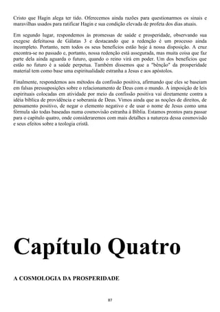 Cristo que Hagin alega ter tido. Oferecemos ainda razões para questionarmos os sinais e
maravilhas usados para ratificar Hagin e sua condição elevada de profeta dos dias atuais.

Em segundo lugar, respondemos às promessas de saúde e prosperidade, observando sua
exegese defeituosa de Gálatas 3 e destacando que a redenção é um processo ainda
incompleto. Portanto, nem todos os seus benefícios estão hoje à nossa disposição. A cruz
encontra-se no passado e, portanto, nossa redenção está assegurada, mas muita coisa que faz
parte dela ainda aguarda o futuro, quando o reino virá em poder. Um dos benefícios que
estão no futuro é a saúde perpetua. Também dissemos que a "bênção" da prosperidade
material tem como base uma espiritualidade estranha a Jesus e aos apóstolos.

Finalmente, respondemos aos métodos da confissão positiva, afirmando que eles se baseiam
em falsas pressuposições sobre o relacionamento de Deus com o mundo. A imposição de leis
espirituais colocadas em atividade por meio da confissão positiva vai diretamente contra a
idéia bíblica de providência e soberania de Deus. Vimos ainda que as noções de direitos, de
pensamento positivo, de negar o elemento negativo e de usar o nome de Jesus como uma
fórmula são todas baseadas numa cosmovisão estranha à Bíblia. Estamos prontos para passar
para o capítulo quatro, onde consideraremos com mais detalhes a natureza dessa cosmovisão
e seus efeitos sobre a teologia cristã.




Capítulo Quatro
A COSMOLOGIA DA PROSPERIDADE


                                            87
 