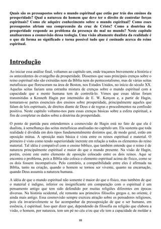 Quais são os pressupostos sobre o mundo espiritual que estão por trás dos ensinos da
prosperidade? Qual a natureza do homem que deve ter o direito de controlar forças
espirituais? Como ele adquire conhecimento sobre o mundo espiritual? Como esses
pressupostos afetam sua compreensão da cruz de Cristo? Como a doutrina da
prosperidade responde ao problema da presença do mal no mundo? Neste capítulo
analisaremos a cosmovisão dessa teologia. Uma visão altamente dualista da realidade é
o que dá forma ao significado e torna possível tudo que é ensinado acerca do reino
espiritual.



Introdução
Ao iniciar essa análise final, voltamos ao capítulo um, onde traçamos brevemente a história e
os antecedentes do evangelho da prosperidade. Dissemos que suas principais crenças sobre o
reino espiritual não são extraídas nem da Bíblia nem do pentecostalismo, mas de várias seitas
metafísicas que floresceram na área de Boston, nos Estados Unidos, no início do século XX.
Aquelas seitas faziam uma estranha mistura de crenças sobre o mundo espiritual com a
capacidade que a mente humana tem de controlá-lo. Vimos que essas idéias foram
transmitidas a Kenneth Hagin por intermédio de E. W. Kenyon e, a partir de Hagin,
tornaram-se partes essenciais dos ensinos sobre prosperidade, principalmente aqueles que
falam de leis espirituais, de direitos diante de Deus e de regras e procedimentos na confissão
positiva. Neste capítulo voltamo-nos para essas crenças básicas sobre a esfera espiritual, a
fim de completar os dados sobre a doutrina da prosperidade.

O ponto de partida para entendermos a cosmovisão de Hagin está no fato de que ela é
dualista, à semelhança das seitas metafísicas analisadas no capítulo um. Ela sustenta que toda
realidade é dividida em dois tipos fundamentalmente distintos que, de modo geral, estão em
oposição mútua. A oposição mais básica é vista entre os reinos espiritual e material. O
primeiro é visto como tendo superioridade inerente em relação a todos os elementos do reino
material. Tal idéia é compatível com o ensino bíblico, que também entende que o reino é de
natureza principalmente espiritual e maior do que o mundo presente. Na visão de Hagin,
porém, existe este outro elemento de oposição colocado entre os dois reinos. Aqui se
encontra o problema, pois a Bíblia não coloca o elemento espiritual acima do físico, como se
os dois fossem incompatíveis. Pelo contrário, a compatibilidade entre eles é afirmada na
Bíblia, tanto na criação, quando o homem se tornou ser vivente, quanto na encarnação,
quando Deus assumiu a natureza humana.

A idéia de que o mundo espiritual não somente é maior do que o físico, mas também de que
o material é indigno, inferior ou insignificante em comparação com o espiritual é um
pensamento antigo que tem sido defendido por muitas religiões diferentes em épocas
diversas. Na história ocidental, ele remonta aos primeiros filósofos gregos e, no oriente, é
ainda mais antigo. Essa cosmovisão sempre exerceu atração sobre os pensadores religiosos,
pois ela invariavelmente se faz acompanhar da pressuposição de que o ser humano, em
essência, é espiritual. Isso quer dizer que, dependendo da filosofia ou religião que elabora a
visão, o homem, por natureza, tem um pé no céu e/ou que ele tem a capacidade de moldar a

                                             88
 