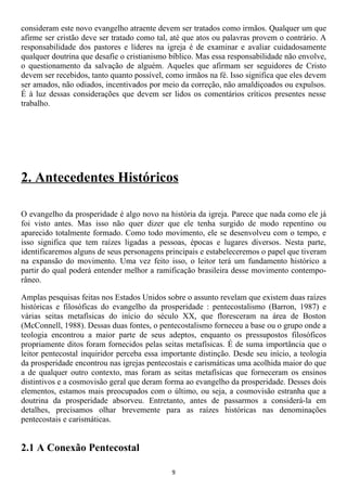 consideram este novo evangelho atraente devem ser tratados como irmãos. Qualquer um que
afirme ser cristão deve ser tratado como tal, até que atos ou palavras provem o contrário. A
responsabilidade dos pastores e líderes na igreja é de examinar e avaliar cuidadosamente
qualquer doutrina que desafie o cristianismo bíblico. Mas essa responsabilidade não envolve,
o questionamento da salvação de alguém. Aqueles que afirmam ser seguidores de Cristo
devem ser recebidos, tanto quanto possível, como irmãos na fé. Isso significa que eles devem
ser amados, não odiados, incentivados por meio da correção, não amaldiçoados ou expulsos.
É à luz dessas considerações que devem ser lidos os comentários críticos presentes nesse
trabalho.




2. Antecedentes Históricos

O evangelho da prosperidade é algo novo na história da igreja. Parece que nada como ele já
foi visto antes. Mas isso não quer dizer que ele tenha surgido de modo repentino ou
aparecido totalmente formado. Como todo movimento, ele se desenvolveu com o tempo, e
isso significa que tem raízes ligadas a pessoas, épocas e lugares diversos. Nesta parte,
identificaremos alguns de seus personagens principais e estabeleceremos o papel que tiveram
na expansão do movimento. Uma vez feito isso, o leitor terá um fundamento histórico a
partir do qual poderá entender melhor a ramificação brasileira desse movimento contempo-
râneo.

Amplas pesquisas feitas nos Estados Unidos sobre o assunto revelam que existem duas raízes
históricas e filosóficas do evangelho da prosperidade : pentecostalismo (Barron, 1987) e
várias seitas metafísicas do início do século XX, que floresceram na área de Boston
(McConnell, 1988). Dessas duas fontes, o pentecostalismo forneceu a base ou o grupo onde a
teologia encontrou a maior parte de seus adeptos, enquanto os pressupostos filosóficos
propriamente ditos foram fornecidos pelas seitas metafísicas. É de suma importância que o
leitor pentecostal inquiridor perceba essa importante distinção. Desde seu início, a teologia
da prosperidade encontrou nas igrejas pentecostais e carismáticas uma acolhida maior do que
a de qualquer outro contexto, mas foram as seitas metafísicas que forneceram os ensinos
distintivos e a cosmovisão geral que deram forma ao evangelho da prosperidade. Desses dois
elementos, estamos mais preocupados com o último, ou seja, a cosmovisão estranha que a
doutrina da prosperidade absorveu. Entretanto, antes de passarmos a considerá-la em
detalhes, precisamos olhar brevemente para as raízes históricas nas denominações
pentecostais e carismáticas.


2.1 A Conexão Pentecostal

                                             9
 