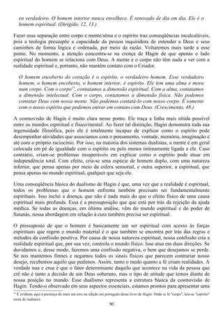 eu verdadeiro. O homem interior nunca envelhece. É renovado de dia em dia. Ele é o
     homem espiritual. (Dirigido, 12, 13.)

Fazer essa separação entre corpo e mente/alma e o espírito traz conseqüências incalculáveis,
pois a teologia pressupõe a capacidade da pessoa inquiridora de entender a Deus e seus
caminhos de forma lógica e ordenada, por meio da razão. Voltaremos mais tarde a esse
ponto. No momento, a atenção concentra-se na crença de Hagin de que apenas o lado
espiritual do homem se relaciona com Deus. A mente e o corpo não têm nada a ver com a
realidade espiritual e, portanto, não mantêm contato com o Criador.

     O homem encoberto do coração é o espírito, o verdadeiro homem. Esse verdadeiro
     homem, o homem encoberto, o homem interior, é espírito. Ele tem uma alma e mora
     num corpo. Com o corpo13, contatamos a dimensão espiritual. Com a alma, contatamos
     a dimensão intelectual. Com o corpo, contatamos a dimensão física. Não podemos
     contatar Deus com nossa mente. Não podemos contatá-lo com nosso corpo. É somente
     com o nosso espírito que podemos entrar em contato com Deus. (Crescimento, 48.)

A cosmovisão de Hagin é muito clara nesse ponto. Ele traça a linha mais nítida possível
entre os mundos espiritual e físico/mental. Ao fazer tal distinção, Hagin demonstra toda sua
ingenuidade filosófica, pois ele é totalmente incapaz de explicar como o espírito pode
desempenhar atividades que associamos com o pensamento, vontade, memória, imaginação e
até com o próprio raciocínio. Por isso, na maioria dos sistemas dualistas, a mente é em geral
colocada em pé de igualdade com o espírito ou pelo menos intimamente ligada a ele. Caso
contrário, criam-se problemas insuperáveis em explicar como o espírito pode atuar em
independência total. Com efeito, cria-se uma espécie de homem duplo, com uma natureza
inferior, que pensa apenas por meio da esfera sensorial, e outra superior, a espiritual, que
pensa apenas no mundo espiritual, qualquer que seja ele.

Uma conseqüência básica do dualismo de Hagin é que, uma vez que a realidade é espiritual,
todos os problemas que o homem enfrenta também precisam ser fundamentalmente
espirituais. Isso inclui a doença, que não é nada mais do que o efeito físico de uma causa
espiritual mais profunda. Essa é a pressuposição que que está por trás da rejeição da ajuda
médica. Se todas as doenças, em última análise, vêm do mundo espiritual e do poder de
Satanás, nossa abordagem em relação à cura também precisa ser espiritual.

O pressuposto de que o homem é basicamente um ser espiritual com acesso às forças
espirituais que regem o mundo material é o que também se encontra por trás das regras e
métodos da confissão positiva. Por causa de nossa natureza espiritual, nossa confissão cria a
realidade espiritual que, por sua vez, controla o mundo físico. Isso atua em duas direções. Se
duvidamos e, desse modo, fazemos uma confissão negativa, o bem que desejamos se perde.
Se nos mantemos firmes e negamos todos os sinais físicos que parecem contrariar nosso
desejo, recebemos aquilo que pedimos. Assim, tanto o medo quanto a fé criam realidades. A
verdade nua e crua é que o fator determinante daquilo que acontece na vida da pessoa que
crê não é tanto a decisão de um Deus soberano, mas o tipo de atitude que temos diante de
nossa posição no mundo. Esse dualismo representa a estrutura básica da cosmovisão de
Hagin. Tendo-o observado em seus aspectos essenciais, estamos prontos para apresentar uma
13
  É evidente aqui a presença de mais um erro na edição em português desse livro de Hagin. Onde se lê "corpo", leia-se "espírito"
(nota do tradutor).
                                                              90
 