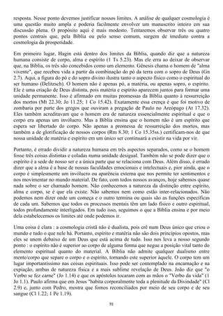 resposta. Nesse ponto devemos justificar nossos limites. A análise de qualquer cosmologia é
uma questão muito ampla e poderia facilmente envolver um manuscrito inteiro em sua
discussão plena. O propósito aqui é mais modesto. Tentaremos observar três ou quatro
pontos centrais que, pela Bíblia ou pelo senso comum, surgem de imediato contra a
cosmologia da prosperidade.

Em primeiro lugar, Hagin está dentro dos limites da Bíblia, quando diz que a natureza
humana consiste de corpo, alma e espírito (1 Ts 5.23). Mas ele erra ao deixar de observar
que, na Bíblia, os três são concebidos como um elemento. Gênesis chama o homem de "alma
vivente", que recebeu vida a partir da combinação do pó da terra com o sopro de Deus (Gn
2.7). Aqui, a figura do pó e do sopro divino ilustra tanto o aspecto físico como o espiritual do
ser humano (Delitzsch). O homem não é apenas pó, a matéria, ou apenas sopro, o espírito.
Ele é uma criação de Deus distinta, pois matéria e espírito aparecem juntos para formar uma
unidade permanente. Isso é afirmado em muitas promessas da Bíblia quanto à ressurreição
dos mortos (Mt 22.30; Jo 11.25; 1 Co 15.42). Exatamente essa crença é que foi motivo de
zombaria por parte dos gregos que ouviram a pregação de Paulo no Areópago (At 17.32).
Eles também acreditavam que o homem era de natureza essencialmente espiritual e que o
corpo era apenas um invólucro. Mas a Bíblia ensina que o homem não é um espírito que
espera ser libertado do corpo. Não apenas a promessa de ressurreição dos mortos, mas
também a de glorificação de nossos corpos (Rm 8.30; 1 Co 15.35ss.) certificam-nos de que
nossa unidade de matéria e espírito em um único ser continuará a existir na vida por vir.

Portanto, é errado dividir a natureza humana em três aspectos separados, como se o homem
fosse três coisas distintas e coladas numa unidade desigual. Também não se pode dizer que o
espírito é a sede de nosso ser e a única parte que se relaciona com Deus. Além disso, é errado
dizer que a alma é a base de nossas faculdades emocionais e intelectuais e, pior ainda, que o
corpo é simplesmente um invólucro ou aparência externa que nos permite ter sentimentos e
nos movimentar no mundo material. De fato, com todos nossos avanços, hoje sabemos quase
nada sobre o ser chamado homem. Não conhecemos a natureza da distinção entre espírito,
alma e corpo, se é que ela existe. Não sabemos nem como estão inter-relacionados. Não
podemos nem dizer onde um começa e o outro termina ou quais são as funções específicas
de cada um. Sabemos que todos os processos mentais têm um lado físico e outro espiritual,
todos profundamente interligados. Em tudo isso, seguimos o que a Bíblia ensina e por meio
dela estabelecemos os limites até onde podemos ir.

Uma coisa é clara : a cosmologia cristã não é dualista, pois crê num Deus único que criou o
mundo e tudo o que nele há. Portanto, espírito e matéria não são dois princípios opostos, mas
eles se unem debaixo de um Deus que está acima de tudo. Isso nos leva a nosso segundo
ponto : o espírito não é superior ao corpo de alguma forma que negue a posição vital tanto do
elemento espiritual quanto do material. A Bíblia não admite qualquer dualismo entre
mente/corpo que separe o corpo e o espírito, tornando este superior àquele. O corpo tem um
lugar importantíssimo nas coisas espirituais. Isso pode ser contemplado na encarnação e na
expiação, ambas de natureza física e a mais sublime revelação de Deus. João diz que "o
Verbo se fez carne" (Jo 1.14) e que os apóstolos tocaram com as mãos o "Verbo da vida" (1
Jo 1.1). Paulo afirma que em Jesus "habita corporalmente toda a plenitude da Divindade" (Cl
2.9) e, junto com Pedro, mostra que fomos reconciliados por meio de seu corpo e de seu
sangue (Cl 1.22; 1 Pe 1.19).
                                              91
 