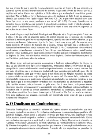 Em sua crença de que o espírito é completamente superior ao físico e de que somente ele
constitui a parte essencialmente humana do homem, Hagin está à beira de ensinar que só o
espírito será salvo. Contra tais opiniões, a Bíblia afirma que a salvação é tanto física quanto
espiritual. Na verdade, o Novo Testamento dá certo destaque ao lado físico da redenção,
dizendo que somos salvos "pelo sangue" de Cristo (Cl 1.20) e que somos reconciliados com
Deus "no corpo da sua carne, mediante a sua morte" (Cl 1.22). Portanto, desvalorizar os
aspectos físico e mental do ser humano é uma atitude contrária à visão cristã da salvação e
causa danos à espiritualidade cristã, a qual envolve corpo e alma em todos os aspectos da
salvação e do serviço a Deus.

Em terceiro lugar, a espiritualidade hierárquica de Hagin (a idéia de que o espírito é superior
à alma e de que esta se encontra acima do corpo) implica que a natureza da realidade
espiritual é panteísta, pois baseia-se no pressuposto, que ele não tem medo de afirmar, de que
a natureza do homem é do mesmo tipo da de Deus. Isso tem de ser negado da maneira mais
firme possível. O espírito do homem não é divino, porque salvação não é deificação. O
homem redimido continua sendo homem e não Deus (Ef 2.10). O homem sem salvação não é
um demônio, nem o homem restaurado é Deus. Sempre que falamos da natureza do Espírito,
devemos tomar cuidado, pois aqui há mistérios profundos que não conhecemos. Partilhamos
do Espírito de Deus, mas não somos idênticos a esse Espírito. Ensinar que fazemos parte de
um Espírito é panteísmo, não cristianismo.

Em último lugar, antes de passarmos a considerar o dualismo epistemológico de Hagin, ou
seja, de que existem dois tipos de conhecimento, precisamos fazer a observação de que o
evangelho da prosperidade contém uma ironia profundamente encravada em seu sistema. Por
um lado, ele afirma que o cristianismo tradicional é por demais espiritualizado, pois não dá
atenção suficiente à vida que vivemos agora e não ensina que as bênçãos materiais de saúde
e prosperidade encontram-se hoje à disposição de quem crê. Por outro lado, a doutrina da
prosperidade ensina que a parte mais importante da realidade é de natureza espiritual e que
tudo aquilo que é essencialmente verdadeiro nos ensinamentos do cristianismo é recebido
pelo espírito humano, não pela mente ou pela alma. Isto é uma ironia, pois parece conter
princípios opostos sem reconhecer a contradição entre eles. Qualquer sistema teológico ou
filosófico tem o direito de conter elementos paradoxais ou dialéticos, desde que sejam
declarados e admitidos. Mas ironia dessa espécie é destrutiva. Ela fica encravada no sistema,
feito uma rachadura no alicerce, esperando ser encontrada como sinal de que o próprio
sistema está condenado.

2. O Dualismo no Conhecimento
Conceitos hierárquicos da natureza humana são quase sempre acompanhados por uma
hierarquia equivalente no campo do conhecimento humano, e a doutrina da prosperidade não
constitui exceção. Assim como o universo se divide em duas partes, uma espiritual e outra
física, sendo a primeira superior, também o conhecimento apresenta a mesma divisão. Existe
um conhecimento superior, o espiritual, e outro inferior, o físico. O primeiro é chamado de
"verdade revelacional", enquanto o inferior é chamado de "conhecimento dos sentidos" (Paz,
9). Como o leitor poderia prever, Hagin ensina que somente o lado espiritual do homem pode
ter percepção do conhecimento mais elevado. A mente não tem capacidade de perceber ou

                                              92
 