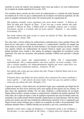 entender as coisas do espírito nem qualquer outra coisa que tenha a ver com conhecimento
de revelação do mundo espiritual (Crescendo, 107).

Um corolário desse conceito de dois níveis do conhecimento é a rejeição da razão humana
em matéria de fé. Uma vez que o conhecimento de revelação é de natureza espiritual, ele não
pode ser julgado meramente pela razão. Ele somente pode ser seguido pela fé :

  Não podemos entender coisas espirituais com nossa mente natural... A Palavra de
  Deus foi dada pelo Espírito de Deus... É por isso que a mente natural não pode
  entender a Palavra de Deus. A Bíblia pode ser entendida somente com o coração.
  Precisamos receber a revelação dela em nosso espírito". (Espírito, 7; veja também
  Crescimento, 59.)

  Sua mente natural não pode aceitar as coisas do Espírito de Deus. São discernidas
  espiritualmente. (Nome, 108).

Por outro lado, a forma inferior de conhecimento conferida pelos cinco sentidos físicos não
deixa de ter valor para a vida humana, porque é o conhecimento científico do mundo que
inclui todas as coisas envolvidas na razão humana e nas funções normais da mente. É claro,
esse aspecto inferior do conhecimento do homem limita-se àquilo que nossos sentidos
podem perceber nesse mundo e fica aquém de qualquer capacidade de reconhecer coisas
espirituais. Por meio do raciocínio, não podemos entender a Bíblia nem perceber a direção
de Deus.

  Com a nossa mente, não compreendemos a Bíblia. Ela é compreendida
  espiritualmente. Nós a compreendemos com nosso espírito, ou nosso coração... Crer
  com o coração significa crer independentemente daquilo que nosso corpo físico nos
  diz, ou que nossos sentimentos indicam... (Limiares, 39, 40.)

  Seu espírito sabe coisas que sua cabeça não sabe. Porque o Espírito Santo está no seu
  espírito. (Dirigido, 65.)

  O Espírito Santo, que habita em nosso espírito, deve comunicar-Se conosco mediante o
  nosso espírito — e não através da nossa mente. É por isso que seu espírito conhece
  coisas que sua cabeça não sabe. (Dirigido, 125.)

À guisa de resposta, o leitor observará, em primeiro lugar, que a separação que Hagin faz do
conhecimento em dois níveis funciona como uma espada de dois gumes em seu sistema. As
duas faces são igualmente afiadas. Por um lado, mediante o conhecimento de revelação,
Hagin afirma receber e ensinar somente o conhecimento verdadeiro do mundo espiritual. Por
outro lado, ele é capaz de negar o valor de qualquer argumento que seja levantado contra ele,
rotulando-o de conhecimento inferior baseado simplesmente na razão humana. Não há crítica
contra seus ensinos que não seja rotulada de conhecimento sensorial. Esse é o argumento que
Hagin levanta contra teólogos que se opõem ao evangelho da saúde e da prosperidade. Eles
tentaram entender Deus e a Bíblia fazendo uso da mente e, por isso, cometeram erros.

  Quando a razão toma o lugar do milagroso, o Cristianismo perde a sua virilidade, o
  seu fascínio, e a sua capacidade de dar frutos... A Igreja nunca foi erguida dos seus
                                             93
 