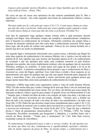 tropeços pelos grandes mestres filosóficos, mas por leigos humildes que têm tido uma
  nova visão de Cristo... (Nome, 106.)

Há vezes em que ele acusa seus opositores de não estarem caminhando pela fé. Mas o
significado é o mesmo : eles estão seguindo uma forma de conhecimento inferior e menos
espiritual.

  Devemos andar por fé, e não pelo que vemos (2 Co 5.7). A vista nunca chama as coisas
  que não são como se já fossem. Andar pelo que vemos significa andar segundo a razão.
  A razão nunca chama as coisas que não são como se já fossem. (Perdida, 91,)

Esse tipo de argumento nega qualquer campo comum sobre o qual possamos discutir
teologia com Hagin. Suas afirmações sempre são completa e automaticamente verdadeiras,
pois se baseiam no conhecimento de revelação. Afirmações contrárias são sempre falsas e
carentes de elemento espiritual, pois têm como base o conhecimento sensorial. Pelas regras
desse jogo, não há ponto de contato nem apelação. Trata-se de um sistema fechado em si
mesmo que deve ser aceito ou abandonado.

Em segundo lugar e intimamente relacionado com o ponto acima, a distinção que Hagin faz
entre duas espécies de conhecimento é de natureza fideísta, isto é, rejeita o uso da razão em
matéria de fé. Isso significa que seus ensinos são baseados apenas na fé e no conhecimento
de revelação e não são apoiados pela razão, pela evidência sensorial ou pela história.
Segundo essa opinião, não existe simplesmente nenhum valor em qualquer tipo de raciocínio
filosófico, teológico ou científico. A razão nunca será capaz de nos ajudar a ter fé ou de
entendê-la melhor. A primeira conseqüência dessa posição é que o conhecimento de Deus e
irracional ou, como diz Hagin, espiritual. Essa visão força o cristão a ficar suspenso no ar,
aparentemente sem apoio de qualquer tipo que não seja aquele fornecido pelas alegações de
sinais e maravilhas. Claro, esta conclusão é muito conveniente para qualquer pessoa que
alegue operar maravilhas como única portadora do conhecimento de revelação.

Entretanto, a Bíblia nega todos esses argumentos contra o valor da razão humana (Pieratt,
1992). Ela não ensina nem que a razão é inimiga da fé nem que Deus é um ser irracional que
não pode ser compreendido por nossa mente. Em vez disso, ela declara que nossa mente foi
feita para conhecer a Deus e gozá-lo para sempre. O grande shema em Deuteronômio 6.5 diz
: "Amarás, pois, o Senhor teu Deus de todo o teu coração, de toda a tua alma, e de toda a tua
força". Jesus alterou-o levemente em sua citação, dizendo : "Amarás, pois, o Senhor teu
Deus de todo o teu coração, de toda a tua alma, de todo o teu entendimento e de toda a tua
força (Mc 12.30). Pedro diz que devemos cingir nosso entendimento para a ação (1 Pe 1.13).
Paulo fez questão de arrazoar com os judeus para convencê-los a crerem em Cristo (At 17.2)
e escreveu aos colossenses : "Pensai nas coisas lá do alto" (3.2). Tiago diz que a sabedoria
divina é "cheia de pensamentos misericordiosos" (Tg 3.17, Phillips, 1.993). No Antigo
Testamento, Provérbios recomenda que busquemos a sabedoria, e o profeta Isaías cita o
convite de Deus, dizendo : "Vinde, pois, e arrazoemos" (Is 1.18). John Stott escreve,
resumindo o ponto de vista bíblico :

  O conhecimento é indispensável para a vida e o serviço cristãos. Se não fazemos uso
  da mente que Deus nos deu, condenamo-nos à superficialidade espiritual e abrimos
  mão de muitas riquezas da graça de Deus. Ao mesmo tempo, o conhecimento nos é
                                             94
 