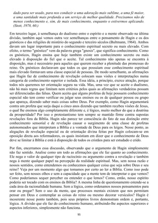 dado para ser usado, para nos conduzir a uma adoração mais sublime, a uma fé maior,
  a uma santidade mais profunda a um serviço de melhor qualidade. Precisamos não de
  menos conhecimento e, sim, de mais conhecimento, enquanto o estivermos aplicando.
  (Stott, 1978, 60.)

Em terceiro lugar, à semelhança do dualismo entre o espírito e a mente observado na última
divisão, também aqui vemos outra vez semelhanças entre o pensamento de Hagin e os dos
gnósticos e das religiões de mistério do segundo e terceiro séculos (Bultmann, 1964). Ambos
davam um lugar importante para o conhecimento espiritual secreto ou mais elevado. Com
efeito, o termo "gnóstico" vem da palavra grega "gnosis", que significa conhecimento. Como
os gnósticos, Hagin ensina que hoje também existe um conhecimento secreto ou mais
elevado à disposição do fiel que o aceite. Tal conhecimento não apenas se encontra à
disposição, mas é necessário para aqueles que querem receber a plenitude das promessas do
reino. Os gnósticos declaravam que todos os que possuíam esse conhecimento espiritual
mais elevado formavam uma classe especial de pessoas. De modo semelhante, as afirmações
que Hagin faz de conhecimento de revelação colocam suas visões e interpretações numa
categoria de conhecimento superior e isolada. Essa idéia, a princípio, exerce atração, porque
todos nós queremos ter orientação segura na vida. Mas, uma vez que se aceite o dualismo,
não há mais regras que limitam nem critérios pelos quais as afirmações verdadeiras possam
ser diferenciadas das falsas. Quem aceita que alguns profetas de hoje possuem conhecimento
especial não tem como verificar ou julgar seus ensinos ou os de qualquer pessoa ou grupo
que apareça, dizendo saber mais coisas sobre Deus. Por exemplo, como Hagin argumentará
contra um profeta que surja daqui a cinco anos dizendo que também recebeu visões de Jesus,
o qual lhe ensinou algo completamente diferente e, é lógico, muito melhor do que a doutrina
da prosperidade? Por isso o protestantismo tem sempre se mantido firme contra supostas
revelações fora da Bíblia. Hagin não parece ter consciência do fato de sua distinção entre
conhecimento sensorial e de revelação causar o surgimento de uma classe de profetas
autonomeados que interpretam a Bíblia e a vontade de Deus para os leigos. Nesse ponto, as
alegações de revelação especial ou de orientação divina feitas por Hagin colocam-se em
oposição direta aos reformadores, os quais insistiam em dizer que o conhecimento de Deus
deve se limitar à Bíblia e está à disposição de todos os cristãos para ser estudado e crido.

Por fim, encerramos essa discussão, observando que o argumento de Hagin simplesmente
não faz sentido. Analise como um todo as afirmações que ele faz quanto ao conhecimento.
Ele nega o valor de qualquer tipo de raciocínio ou argumento contra a revelação e também
nega à mente qualquer papel na percepção da realidade espiritual. Mas, sem nossa razão e
nossos sentidos, como entendemos ou conhecemos qualquer coisa que seja sobre Deus e seu
reino? Veja por um momento algo que tomamos por certo ao ler a Bíblia. Como isso pode
ser feito, sem nossos olhos e sem a capacidade que a mente tem de interpretar o que vemos?
Como poderíamos sequer perceber ou entender o que lemos? Como, então, nosso espírito
poderia ser tocado com os ensinos da Bíblia? A mesma linha de questionamento estende-se a
cada área da racionalidade humana. Sem a lógica, como ordenamos nossos pensamentos para
orar ou pregar? Sem o uso da mente, que processos mentais existem que nos permitam
pensar em Deus e contemplar as coisas do reino ou mesmo decorar versículos? Hagin é
incoerente nesse ponto também, pois seus próprios livros demonstram ordem e, portanto,
lógica. A divisão que ele faz do conhecimento humano, atribuindo-lhe aspectos superiores e
aspectos inferiores, simplesmente não funciona.
                                             95
 