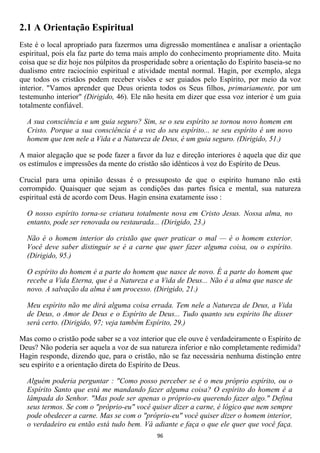 2.1 A Orientação Espiritual
Este é o local apropriado para fazermos uma digressão momentânea e analisar a orientação
espiritual, pois ela faz parte do tema mais amplo do conhecimento propriamente dito. Muita
coisa que se diz hoje nos púlpitos da prosperidade sobre a orientação do Espírito baseia-se no
dualismo entre raciocínio espiritual e atividade mental normal. Hagin, por exemplo, alega
que todos os cristãos podem receber visões e ser guiados pelo Espírito, por meio da voz
interior. "Vamos aprender que Deus orienta todos os Seus filhos, primariamente, por um
testemunho interior" (Dirigido, 46). Ele não hesita em dizer que essa voz interior é um guia
totalmente confiável.

  A sua consciência e um guia seguro? Sim, se o seu espírito se tornou novo homem em
  Cristo. Porque a sua consciência é a voz do seu espírito... se seu espírito é um novo
  homem que tem nele a Vida e a Natureza de Deus, é um guia seguro. (Dirigido, 51.)

A maior alegação que se pode fazer a favor da luz e direção interiores é aquela que diz que
os estímulos e impressões da mente do cristão são idênticos à voz do Espírito de Deus.

Crucial para uma opinião dessas é o pressuposto de que o espírito humano não está
corrompido. Quaisquer que sejam as condições das partes física e mental, sua natureza
espiritual está de acordo com Deus. Hagin ensina exatamente isso :

  O nosso espírito torna-se criatura totalmente nova em Cristo Jesus. Nossa alma, no
  entanto, pode ser renovada ou restaurada... (Dirigido, 23.)

  Não é o homem interior do cristão que quer praticar o mal — é o homem exterior.
  Você deve saber distinguir se é a carne que quer fazer alguma coisa, ou o espírito.
  (Dirigido, 95.)

  O espírito do homem é a parte do homem que nasce de novo. É a parte do homem que
  recebe a Vida Eterna, que é a Natureza e a Vida de Deus... Não é a alma que nasce de
  novo. A salvação da alma é um processo. (Dirigido, 21.)

  Meu espírito não me dirá alguma coisa errada. Tem nele a Natureza de Deus, a Vida
  de Deus, o Amor de Deus e o Espírito de Deus... Tudo quanto seu espírito lhe disser
  será certo. (Dirigido, 97; veja também Espírito, 29.)

Mas como o cristão pode saber se a voz interior que ele ouve é verdadeiramente o Espírito de
Deus? Não poderia ser aquela a voz de sua natureza inferior e não completamente redimida?
Hagin responde, dizendo que, para o cristão, não se faz necessária nenhuma distinção entre
seu espírito e a orientação direta do Espírito de Deus.

  Alguém poderia perguntar : "Como posso perceber se é o meu próprio espírito, ou o
  Espírito Santo que está me mandando fazer alguma coisa? O espírito do homem é a
  lâmpada do Senhor. "Mas pode ser apenas o próprio-eu querendo fazer algo." Defina
  seus termos. Se com o "próprio-eu" você quiser dizer a carne, é lógico que nem sempre
  pode obedecer a carne. Mas se com o "próprio-eu" você quiser dizer o homem interior,
  o verdadeiro eu então está tudo bem. Vá adiante e faça o que ele quer que você faça.
                                             96
 