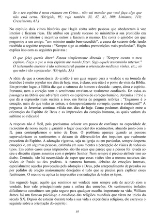 Se o seu espírito é nova criatura em Cristo... não vai mandar que você faça algo que
  não está certo. (Dirigido, 95; veja também 33, 47, 81, 100; Limiares, 110;
  Crescimento, 61.)

No capítulo dois vimos histórias que Hagin conta sobre pessoas que obedeceram à voz
interior e ficaram ricas. Ele atribui seu grande sucesso no ministério à sua prontidão em
seguir a voz interior e incentiva outros a fazerem o mesmo. Ele conta o episódio em que
perguntou a um amigo, "um ministro muito bem-sucedido", a causa do sucesso dele, tendo
recebido a seguinte resposta : "Sempre sigo as minhas premonições mais profundas". Hagin
explica isso com as seguintes palavras :

  O que [ele) queria dizer? Estava simplesmente dizendo : "Sempre escuto o meu
  espírito. Faço o que o meu espírito me manda fazer. Sigo aquele testemunho interior."
  O testemunho interior é tão sobrenatural quanto a orientação mediante visões, etc.; só
  que não é tão espetacular. (Dirigido, 35.)

A idéia de que a consciência do cristão é um guia seguro para a verdade e na tomada de
decisões é muito popular nos dias de hoje, mas, é claro, este não é o ponto de vista da Bíblia.
Em primeiro lugar, a Bíblia diz que a natureza do homem e decaída : corpo, alma e espírito.
Portanto, nem o coração nem o sentimento revelam-se totalmente confiáveis. De todas as
passagens na Bíblia que advertem contra os caprichos do coração humano, Jeremias 17.9 é a
que dá a expressão mais sucinta a isso, em forma de pergunta retórica : "Enganoso é o
coração, mais do que todas as coisas, e desesperadamente corrupto, quem o conhecerá?" A
pergunta de Jeremias continua válida nos dias de hoje. Como podemos distinguir entre a
orientação do Espírito de Deus e as impressões do coração humano, as quais variam do
sublime ao ridículo?

A resposta não é fácil, pois precisamos colocar um pouco de confiança na capacidade de
raciocínio de nossa mente e garantir o lugar essencial dos sentimentos, atuando junto com a
fé, para contemplarmos o reino de Deus. O problema aparece quando as pessoas
supervalorizam os sentimentos e deixam de diferenciá-los dos impulsos que realmente
procedem do Espírito. A adoração vigorosa, seja na igreja ou em particular, sempre desperta
emoções e, em algumas pessoas, estimula em suas mentes a percepção de visões de todos os
tipos. Em certos casos essas impressões são tão reais que parece que a pessoa foi levada ao
céu e discutiu alguns assuntos com o próprio Senhor. Nem sempre é preciso atribuir isso ao
diabo. Contudo, não há necessidade de supor que essas visões têm a mesma natureza das
visões de Paulo ou dos profetas. A natureza humana, debaixo de emoções intensas,
especialmente aquelas provocadas pela adoração a Deus, pelo arrependimento de pecados ou
por pedidos de oração ansiosamente desejados é tudo que se precisa para explicar esses
fenômenos. O mesmo se aplica às impressões e orientações de todos os tipos.

Em segundo lugar, aquilo que sentimos ser verdade nem sempre está de acordo com a
verdade. Isso vale principalmente para a esfera das emoções. Os sentimentos isolados
dificilmente constituem um guia seguro para qualquer escolha importante na vida. William
James foi um famoso psicólogo e estudioso das religiões mundiais que viveu no início do
século XX. Depois de estudar durante toda a sua vida a experiência religiosa, ele escreveu o
seguinte sobre a orientação do espírito :

                                              97
 