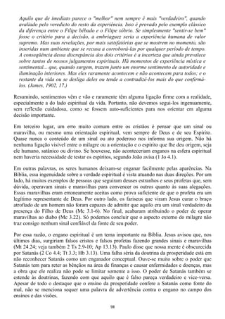Aquilo que de imediato parece o "melhor" nem sempre é mais "verdadeiro", quando
  avaliado pelo veredicto do resto da experiência. Isso é provado pelo exemplo clássico
  da diferença entre o Filipe bêbado e o Filipe sóbrio. Se simplesmente "sentir-se bem"
  fosse o critério para a decisão, a embriaguez seria a experiência humana de valor
  supremo. Mas suas revelações, por mais satisfatórias que se mostrem no momento, são
  inseridas num ambiente que se recusa a corroborá-las por qualquer período de tempo.
  A conseqüência dessa discrepância dos dois critérios é a incerteza que ainda prevalece
  sobre tantos de nossos julgamentos espirituais. Há momentos de experiência mística e
  sentimental... que, quando surgem, trazem junto um enorme sentimento de autoridade e
  iluminação interiores. Mas eles raramente acontecem e não acontecem para todos; e o
  restante da vida ou se desliga deles ou tende a contradizê-los mais do que confirmá-
  los. (James, 1902, 17.)

Resumindo, sentimentos vêm e vão e raramente têm alguma ligação firme com a realidade,
especialmente a do lado espiritual da vida. Portanto, não devemos segui-los ingenuamente,
sem reflexão cuidadosa, como se fossem auto-suficientes para nos orientar em alguma
decisão importante.

Em terceiro lugar, um erro muito comum entre os cristãos é pensar que um sinal ou
maravilha, ou mesmo uma orientação espiritual, vem sempre de Deus e de seu Espírito.
Quase nunca o conteúdo de um sinal ou ato poderoso nos informa sua origem. Não há
nenhuma ligação visível entre o milagre ou a orientação e o espírito que lhe deu origem, seja
ele humano, satânico ou divino. Se houvesse, não aconteceriam enganos na esfera espiritual
nem haveria necessidade de testar os espíritos, segundo João avisa (1 Jo 4.1).

Em outras palavras, os seres humanos deixam-se enganar facilmente pelas aparências. Na
Bíblia, essa ingenuidade sobre a verdade espiritual é vista atuando nas duas direções. Por um
lado, há muitos exemplos de pessoas que seguiram deuses estranhos e seus profetas que, sem
dúvida, operavam sinais e maravilhas para convencer os outros quanto às suas alegações.
Essas maravilhas eram erroneamente aceitas como prova suficiente de que o profeta era um
legítimo representante de Deus. Por outro lado, os fariseus que viram Jesus curar o braço
atrofiado de um homem não foram capazes de admitir que aquilo era um sinal verdadeiro da
presença do Filho de Deus (Mc 3.1-6). No final, acabaram atribuindo o poder de operar
maravilhas ao diabo (Mc 3.22). Só podemos concluir que o aspecto externo do milagre não
traz consigo nenhum sinal confiável da fonte de seu poder.

Por essa razão, o engano espiritual é um tema importante na Bíblia. Jesus avisou que, nos
últimos dias, surgiriam falsos cristos e falsos profetas fazendo grandes sinais e maravilhas
(Mt 24.24; veja também 2 Ts 2.9-10; Ap 13.13). Paulo disse que nossa mente é obscurecida
por Satanás (2 Co 4.4; Tt 3.3; Hb 3.13). Uma falha séria da doutrina da prosperidade está em
não reconhecer Satanás como um enganador conceptual. Ouve-se muito sobre o poder que
Satanás tem para reter as bênçãos na área de finanças e causar enfermidades e doenças, mas
a obra que ele realiza não pode se limitar somente a isso. O poder de Satanás também se
estende às doutrinas, fazendo com que aquilo que é falso pareça verdadeiro e vice-versa.
Apesar de todo o destaque que o ensino da prosperidade confere a Satanás como fonte do
mal, não se menciona sequer uma palavra de advertência contra o engano no campo dos
ensinos e das visões.

                                             98
 