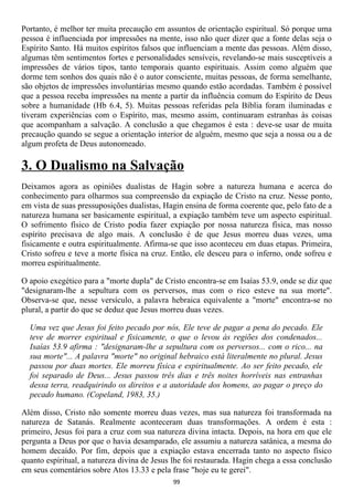 Portanto, é melhor ter muita precaução em assuntos de orientação espiritual. Só porque uma
pessoa é influenciada por impressões na mente, isso não quer dizer que a fonte delas seja o
Espírito Santo. Há muitos espíritos falsos que influenciam a mente das pessoas. Além disso,
algumas têm sentimentos fortes e personalidades sensíveis, revelando-se mais susceptíveis a
impressões de vários tipos, tanto temporais quanto espirituais. Assim como alguém que
dorme tem sonhos dos quais não é o autor consciente, muitas pessoas, de forma semelhante,
são objetos de impressões involuntárias mesmo quando estão acordadas. Também é possível
que a pessoa receba impressões na mente a partir da influência comum do Espírito de Deus
sobre a humanidade (Hb 6.4, 5). Muitas pessoas referidas pela Bíblia foram iluminadas e
tiveram experiências com o Espírito, mas, mesmo assim, continuaram estranhas às coisas
que acompanham a salvação. A conclusão a que chegamos é esta : deve-se usar de muita
precaução quando se segue a orientação interior de alguém, mesmo que seja a nossa ou a de
algum profeta de Deus autonomeado.

3. O Dualismo na Salvação
Deixamos agora as opiniões dualistas de Hagin sobre a natureza humana e acerca do
conhecimento para olharmos sua compreensão da expiação de Cristo na cruz. Nesse ponto,
em vista de suas pressuposições dualistas, Hagin ensina de forma coerente que, pelo fato de a
natureza humana ser basicamente espiritual, a expiação também teve um aspecto espiritual.
O sofrimento físico de Cristo podia fazer expiação por nossa natureza física, mas nosso
espírito precisava de algo mais. A conclusão é de que Jesus morreu duas vezes, uma
fisicamente e outra espiritualmente. Afirma-se que isso aconteceu em duas etapas. Primeira,
Cristo sofreu e teve a morte física na cruz. Então, ele desceu para o inferno, onde sofreu e
morreu espiritualmente.

O apoio exegético para a "morte dupla" de Cristo encontra-se em Isaías 53.9, onde se diz que
"designaram-lhe a sepultura com os perversos, mas com o rico esteve na sua morte".
Observa-se que, nesse versículo, a palavra hebraica equivalente a "morte" encontra-se no
plural, a partir do que se deduz que Jesus morreu duas vezes.

  Uma vez que Jesus foi feito pecado por nós, Ele teve de pagar a pena do pecado. Ele
  teve de morrer espiritual e fisicamente, o que o levou às regiões dos condenados...
  Isaías 53.9 afirma : "designaram-lhe a sepultura com os perversos... com o rico... na
  sua morte"... A palavra "morte" no original hebraico está literalmente no plural. Jesus
  passou por duas mortes. Ele morreu física e espiritualmente. Ao ser feito pecado, ele
  foi separado de Deus... Jesus passou três dias e três noites horríveis nas entranhas
  dessa terra, readquirindo os direitos e a autoridade dos homens, ao pagar o preço do
  pecado humano. (Copeland, 1983, 35.)

Além disso, Cristo não somente morreu duas vezes, mas sua natureza foi transformada na
natureza de Satanás. Realmente aconteceram duas transformações. A ordem é esta :
primeiro, Jesus foi para a cruz com sua natureza divina intacta. Depois, na hora em que ele
pergunta a Deus por que o havia desamparado, ele assumiu a natureza satânica, a mesma do
homem decaído. Por fim, depois que a expiação estava encerrada tanto no aspecto físico
quanto espiritual, a natureza divina de Jesus lhe foi restaurada. Hagin chega a essa conclusão
em seus comentários sobre Atos 13.33 e pela frase "hoje eu te gerei".
                                              99
 