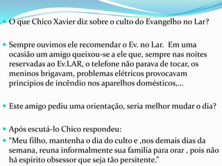 O que Chico Xavier dizsobre o culto do Evangelho no Lar?Sempreouvimoselerecomendar o Ev. no Lar.  Emumaocasião um amigo queixou-se a eleque, semprenasnoitesreservadasao Ev.LAR, o telefonenãoparava de tocar, osmeninosbrigavam, problemaselétricosprovocavamprincipios de incêndionosaparelhosdomésticos,…Este amigo pediuumaorientação, seriamelhormudar o dia?Apósescutá-lo Chico respondeu: “Meufilho, mantenha o dia do culto e ,nosdemaisdiasdasemana, reunainformalmentesuafamiliaparaorar , poisnãoháespiritoobsessorquesejatãopersitente.”