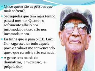 Chico quemsão as pessoasquemaissofrem?São aquelasquetêmmais tempo parasimesmo. Quando o sofrimentoalheionosincomoda, o nossonãonosincomodatanto…Eutinhaqueirpara o C.E. Luiz Gonzaga escutartodoaquelepovo e acabava me convencendoque o queeusofrianão era nada.A gente tem mania de dramatizar,  emexcesso,  a própriador.