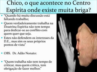 Chico, o queacontece no Centro Espíritaondeexistemuitabriga?“Quandohámuitadiscussãoestáfaltandotrabalho;QuemverdadeiramentetrabalhanaDoutrinaEspíritanão tem tempo paradedicar-se aoconflito com quemquerqueseja.Estes nãodefendemosinteressesda D.E., massimosseusprópriospontos de vista”OBS.  Dr. AdãoNonato:“Quemtrabalhanão tem tempo de criticar, masquemcritica, tem obrigação de fazermelhor.”