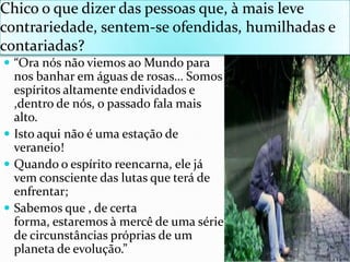 Chico o quedizer das pessoasque, à maislevecontrariedade, sentem-se ofendidas, humilhadas e contariadas?“OranósnãoviemosaoMundoparanosbanharemáguas de rosas… Somosespíritosaltamenteendividados e ,dentro de nós, o passadofalamais alto.Istoaquinão é umaestação de veraneio!Quando o espíritoreencarna, elejávemconsciente das lutasqueterá de enfrentar;Sabemosque , de certa forma, estaremos à mercê de umasérie de circunstânciaspróprias de um planeta de evolução.”