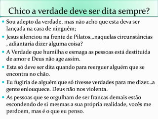 Chico a verdadedeve ser ditasempre? Souadeptodaverdade, masnãoachoqueestadeva ser lançadanacara de ninguém;Jesus silenciounafrente de Pilatos…naquelascircunstâncias , adiantariadizeralgumacoisa?A Verdadequehumilha e esmaga as pessoasestádestituída de amor e Deus não age assim.Estasódeve ser ditaquandoparareergueralguémque se encontra no chão.Eufugiria de alguémquesótivesseverdadespara me dizer…a genteenlouquece. Deus nãonosviolenta.As pessoasque se orgulham de ser francasdemaisestãoescondendo de simesmas a suaprópriarealidade, vocês me perdoem, mas é o queeupenso.