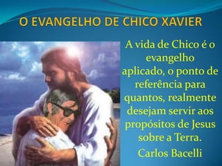 O EVANGELHO DE CHICO XAVIER A vida de Chico é o evangelhoaplicado, o ponto de referênciaparaquantos, realmentedesejamserviraospropósitos de Jesus sobre a Terra. Carlos Bacelli 