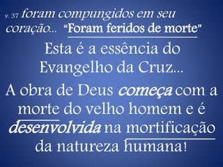 v. 37 foram compungidos em seu
coração... “Foram feridos de morte”
Esta é a essência do
Evangelho da Cruz...
A obra de Deus começa com a
morte do velho homem e é
desenvolvida na mortificação
da natureza humana!
 