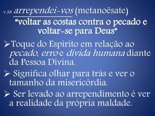 v.38 arrependei-vos (metanoêsate)
“voltar as costas contra o pecado e
voltar-se para Deus”
Toque do Espírito em relação ao
pecado, erro e dívida humana diante
da Pessoa Divina.
 Significa olhar para trás e ver o
tamanho da misericórdia.
 Ser levado ao arrependimento é ver
a realidade da própria maldade.
 