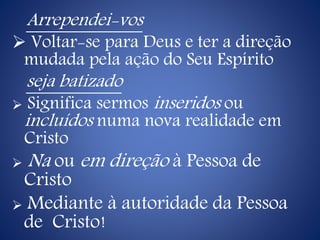 Arrependei-vos
 Voltar-se para Deus e ter a direção
mudada pela ação do Seu Espírito
seja batizado
 Significa sermos inseridos ou
incluídos numa nova realidade em
Cristo
 Na ou em direção à Pessoa de
Cristo
 Mediante à autoridade da Pessoa
de Cristo!
 