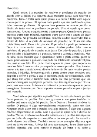 não crêem.
       Qual, então, é a maneira de resolver o problema do pecado de
acordo com a Bíblia? Há somente duas maneiras justas para resolver o
problema. Uma é tratar com quem pecou e a outra é tratar com aquele
contra quem se pecou. Há apenas duas partes que são qualificadas para
lidar com esse problema. Há apenas duas pessoas no mundo que têm o
direito de tratar com o problema do pecado. Uma é aquela que pecou
contra outra. A outra é aquela contra quem se pecou. Quando uma pessoa
processa outra num tribunal, nenhuma outra parte tem o direito de dizer
coisa alguma. No proceder do tribunal, somente os dois envolvidos têm o
direito de falar. A respeito da salvação do pecador, se ele mesmo não
cuida disso, então Deus o faz por ele. O pecador é a parte pecaminosa e
Deus é a parte contra quem se pecou. Ambos podem lidar com o
problema do pecado da maneira mais justa. Do lado do pecador, é justo
que ele sofra o julgamento e a punição, pereça e vá para a perdição. Mas
há uma outra maneira que é igualmente justa: a parte contra quem se
pecou pode assumir a punição. Isso pode ser totalmente inconcebível para
nós, mas é um fato. É a parte contra quem se pecou que suporta os
pecados. Não é uma terceira parte que leva nossos pecados. Uma terceira
pessoa não tem autoridade ou direito de intervir. Se uma terceira pessoa
intervier, é injustiça. Somente quando a parte contra quem se pecou está
disposta a sofrer a perda, é que o problema pode ser solucionado. Visto
que Deus tem amor e também tem justiça, Ele não permitiria que um
pecador carregasse os próprios pecados, pois isso significaria que Deus é
justo, mas sem amor. A única alternativa é a parte contra quem se pecou
carregá-los. Somente por Deus suportar nossos pecados é que a justiça
será mantida.
     Você sabe o que significa o perdão? No mundo, nós temos perdão.
Entre pessoas, há perdão. Entre um governo e seu povo também há
perdão. Até entre nações há perdão. Entre Deus e o homem também há
perdão. O perdão é algo universalmente reconhecido como um fato.
Ninguém pode dizer que o perdão seja algo injusto. É algo que alguém
concede alegremente ao outro. Mas a questão é: quem tem o direito de
perdoar? Se um irmão me roubou dez dólares, e eu o perdôo, isso significa
que eu tenho de suportar a conseqüência do seu pecado. Eu assumi a
perda desses dez dólares. Também como outro exemplo, digamos que
você me bateu no rosto. A força foi tanta que sangrou. Se eu disser que o
perdôo, significa que você comete o pecado de bater e eu sofro a
 