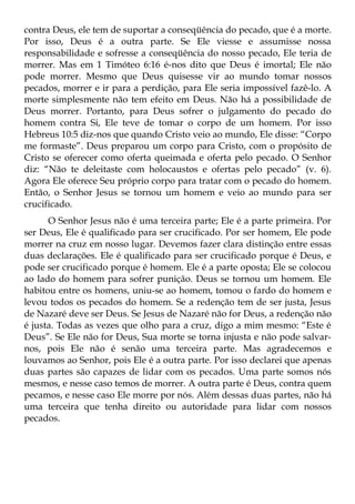 contra Deus, ele tem de suportar a conseqüência do pecado, que é a morte.
Por isso, Deus é a outra parte. Se Ele viesse e assumisse nossa
responsabilidade e sofresse a conseqüência do nosso pecado, Ele teria de
morrer. Mas em 1 Timóteo 6:16 é-nos dito que Deus é imortal; Ele não
pode morrer. Mesmo que Deus quisesse vir ao mundo tomar nossos
pecados, morrer e ir para a perdição, para Ele seria impossível fazê-lo. A
morte simplesmente não tem efeito em Deus. Não há a possibilidade de
Deus morrer. Portanto, para Deus sofrer o julgamento do pecado do
homem contra Si, Ele teve de tomar o corpo de um homem. Por isso
Hebreus 10:5 diz-nos que quando Cristo veio ao mundo, Ele disse: “Corpo
me formaste”. Deus preparou um corpo para Cristo, com o propósito de
Cristo se oferecer como oferta queimada e oferta pelo pecado. O Senhor
diz: “Não te deleitaste com holocaustos e ofertas pelo pecado” (v. 6).
Agora Ele oferece Seu próprio corpo para tratar com o pecado do homem.
Então, o Senhor Jesus se tornou um homem e veio ao mundo para ser
crucificado.
      O Senhor Jesus não é uma terceira parte; Ele é a parte primeira. Por
ser Deus, Ele é qualificado para ser crucificado. Por ser homem, Ele pode
morrer na cruz em nosso lugar. Devemos fazer clara distinção entre essas
duas declarações. Ele é qualificado para ser crucificado porque é Deus, e
pode ser crucificado porque é homem. Ele é a parte oposta; Ele se colocou
ao lado do homem para sofrer punição. Deus se tornou um homem. Ele
habitou entre os homens, uniu-se ao homem, tomou o fardo do homem e
levou todos os pecados do homem. Se a redenção tem de ser justa, Jesus
de Nazaré deve ser Deus. Se Jesus de Nazaré não for Deus, a redenção não
é justa. Todas as vezes que olho para a cruz, digo a mim mesmo: “Este é
Deus”. Se Ele não for Deus, Sua morte se torna injusta e não pode salvar-
nos, pois Ele não é senão uma terceira parte. Mas agradecemos e
louvamos ao Senhor, pois Ele é a outra parte. Por isso declarei que apenas
duas partes são capazes de lidar com os pecados. Uma parte somos nós
mesmos, e nesse caso temos de morrer. A outra parte é Deus, contra quem
pecamos, e nesse caso Ele morre por nós. Além dessas duas partes, não há
uma terceira que tenha direito ou autoridade para lidar com nossos
pecados.
 