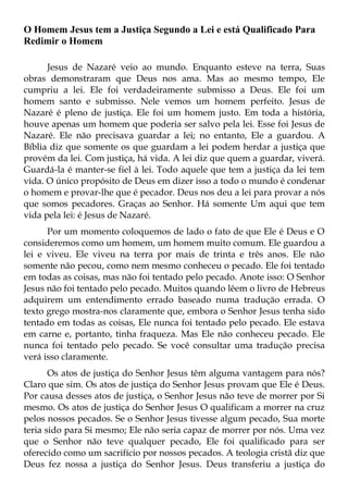 O Homem Jesus tem a Justiça Segundo a Lei e está Qualificado Para
Redimir o Homem

      Jesus de Nazaré veio ao mundo. Enquanto esteve na terra, Suas
obras demonstraram que Deus nos ama. Mas ao mesmo tempo, Ele
cumpriu a lei. Ele foi verdadeiramente submisso a Deus. Ele foi um
homem santo e submisso. Nele vemos um homem perfeito. Jesus de
Nazaré é pleno de justiça. Ele foi um homem justo. Em toda a história,
houve apenas um homem que poderia ser salvo pela lei. Esse foi Jesus de
Nazaré. Ele não precisava guardar a lei; no entanto, Ele a guardou. A
Bíblia diz que somente os que guardam a lei podem herdar a justiça que
provém da lei. Com justiça, há vida. A lei diz que quem a guardar, viverá.
Guardá-la é manter-se fiel à lei. Todo aquele que tem a justiça da lei tem
vida. O único propósito de Deus em dizer isso a todo o mundo é condenar
o homem e provar-lhe que é pecador. Deus nos deu a lei para provar a nós
que somos pecadores. Graças ao Senhor. Há somente Um aqui que tem
vida pela lei: é Jesus de Nazaré.
      Por um momento coloquemos de lado o fato de que Ele é Deus e O
consideremos como um homem, um homem muito comum. Ele guardou a
lei e viveu. Ele viveu na terra por mais de trinta e três anos. Ele não
somente não pecou, como nem mesmo conheceu o pecado. Ele foi tentado
em todas as coisas, mas não foi tentado pelo pecado. Anote isso: O Senhor
Jesus não foi tentado pelo pecado. Muitos quando lêem o livro de Hebreus
adquirem um entendimento errado baseado numa tradução errada. O
texto grego mostra-nos claramente que, embora o Senhor Jesus tenha sido
tentado em todas as coisas, Ele nunca foi tentado pelo pecado. Ele estava
em carne e, portanto, tinha fraqueza. Mas Ele não conheceu pecado. Ele
nunca foi tentado pelo pecado. Se você consultar uma tradução precisa
verá isso claramente.
       Os atos de justiça do Senhor Jesus têm alguma vantagem para nós?
Claro que sim. Os atos de justiça do Senhor Jesus provam que Ele é Deus.
Por causa desses atos de justiça, o Senhor Jesus não teve de morrer por Si
mesmo. Os atos de justiça do Senhor Jesus O qualificam a morrer na cruz
pelos nossos pecados. Se o Senhor Jesus tivesse algum pecado, Sua morte
teria sido para Si mesmo; Ele não seria capaz de morrer por nós. Uma vez
que o Senhor não teve qualquer pecado, Ele foi qualificado para ser
oferecido como um sacrifício por nossos pecados. A teologia cristã diz que
Deus fez nossa a justiça do Senhor Jesus. Deus transferiu a justiça do
 